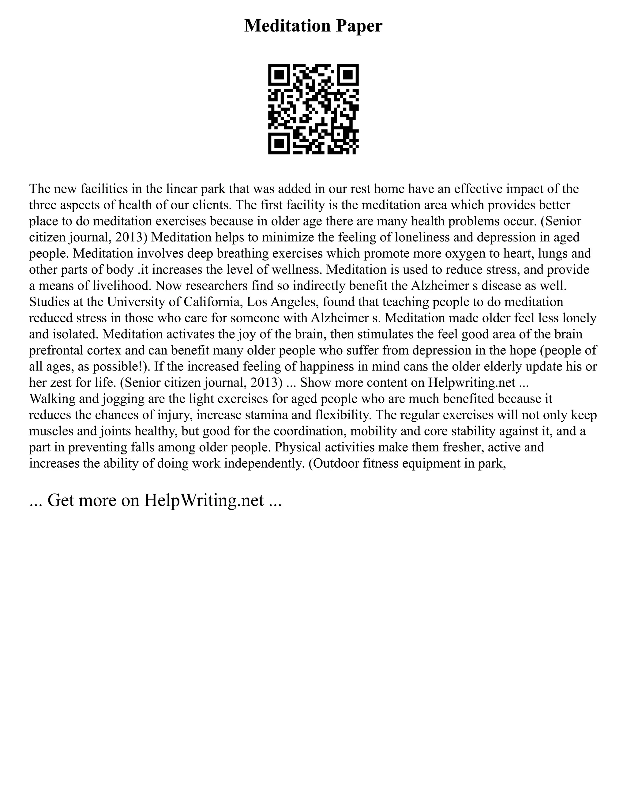 Meditation Paper
The new facilities in the linear park that was added in our rest home have an effective impact of the
three aspects of health of our clients. The first facility is the meditation area which provides better
place to do meditation exercises because in older age there are many health problems occur. (Senior
citizen journal, 2013) Meditation helps to minimize the feeling of loneliness and depression in aged
people. Meditation involves deep breathing exercises which promote more oxygen to heart, lungs and
other parts of body .it increases the level of wellness. Meditation is used to reduce stress, and provide
a means of livelihood. Now researchers find so indirectly benefit the Alzheimer s disease as well.
Studies at the University of California, Los Angeles, found that teaching people to do meditation
reduced stress in those who care for someone with Alzheimer s. Meditation made older feel less lonely
and isolated. Meditation activates the joy of the brain, then stimulates the feel good area of the brain
prefrontal cortex and can benefit many older people who suffer from depression in the hope (people of
all ages, as possible!). If the increased feeling of happiness in mind cans the older elderly update his or
her zest for life. (Senior citizen journal, 2013) ... Show more content on Helpwriting.net ...
Walking and jogging are the light exercises for aged people who are much benefited because it
reduces the chances of injury, increase stamina and flexibility. The regular exercises will not only keep
muscles and joints healthy, but good for the coordination, mobility and core stability against it, and a
part in preventing falls among older people. Physical activities make them fresher, active and
increases the ability of doing work independently. (Outdoor fitness equipment in park,
... Get more on HelpWriting.net ...
 