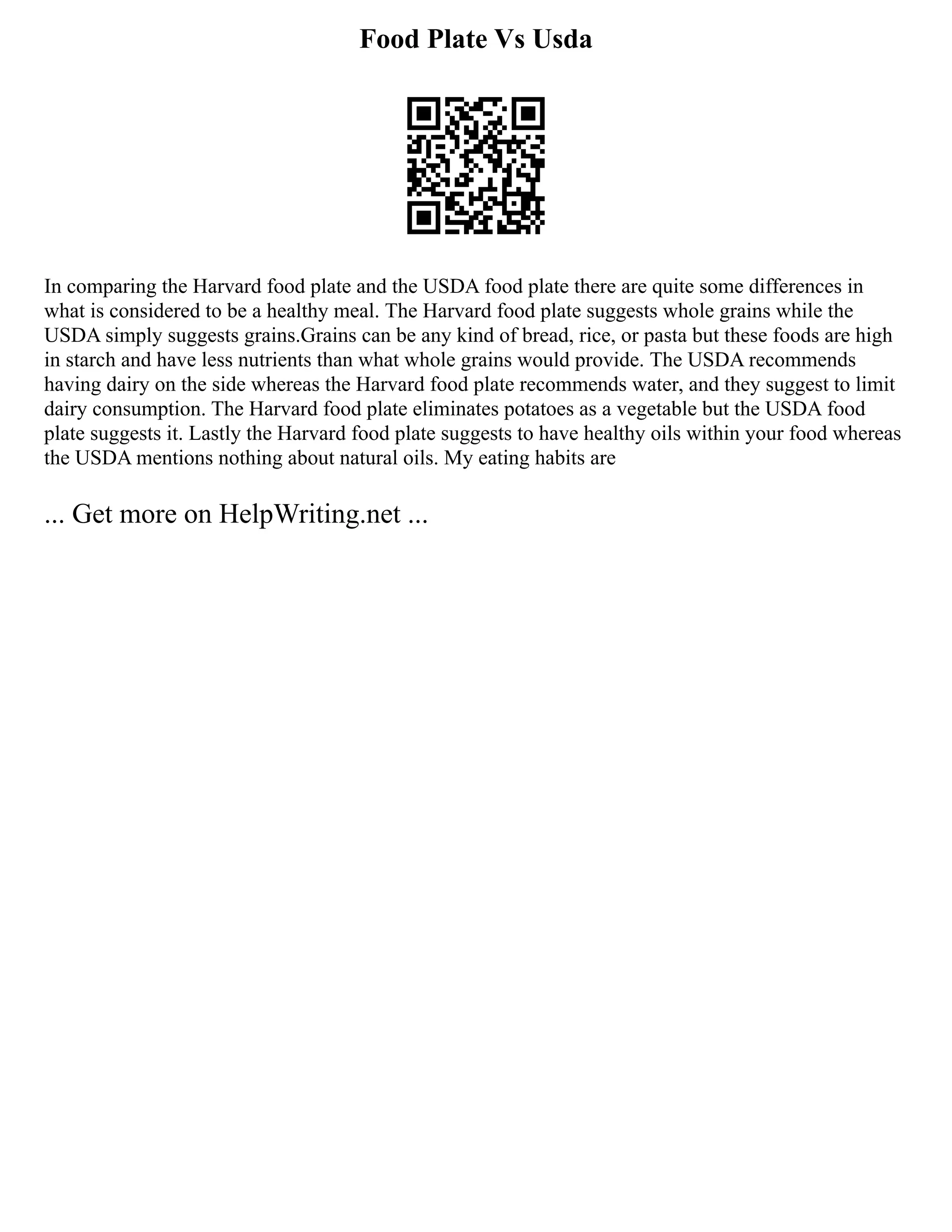 Food Plate Vs Usda
In comparing the Harvard food plate and the USDA food plate there are quite some differences in
what is considered to be a healthy meal. The Harvard food plate suggests whole grains while the
USDA simply suggests grains.Grains can be any kind of bread, rice, or pasta but these foods are high
in starch and have less nutrients than what whole grains would provide. The USDA recommends
having dairy on the side whereas the Harvard food plate recommends water, and they suggest to limit
dairy consumption. The Harvard food plate eliminates potatoes as a vegetable but the USDA food
plate suggests it. Lastly the Harvard food plate suggests to have healthy oils within your food whereas
the USDA mentions nothing about natural oils. My eating habits are
... Get more on HelpWriting.net ...
 