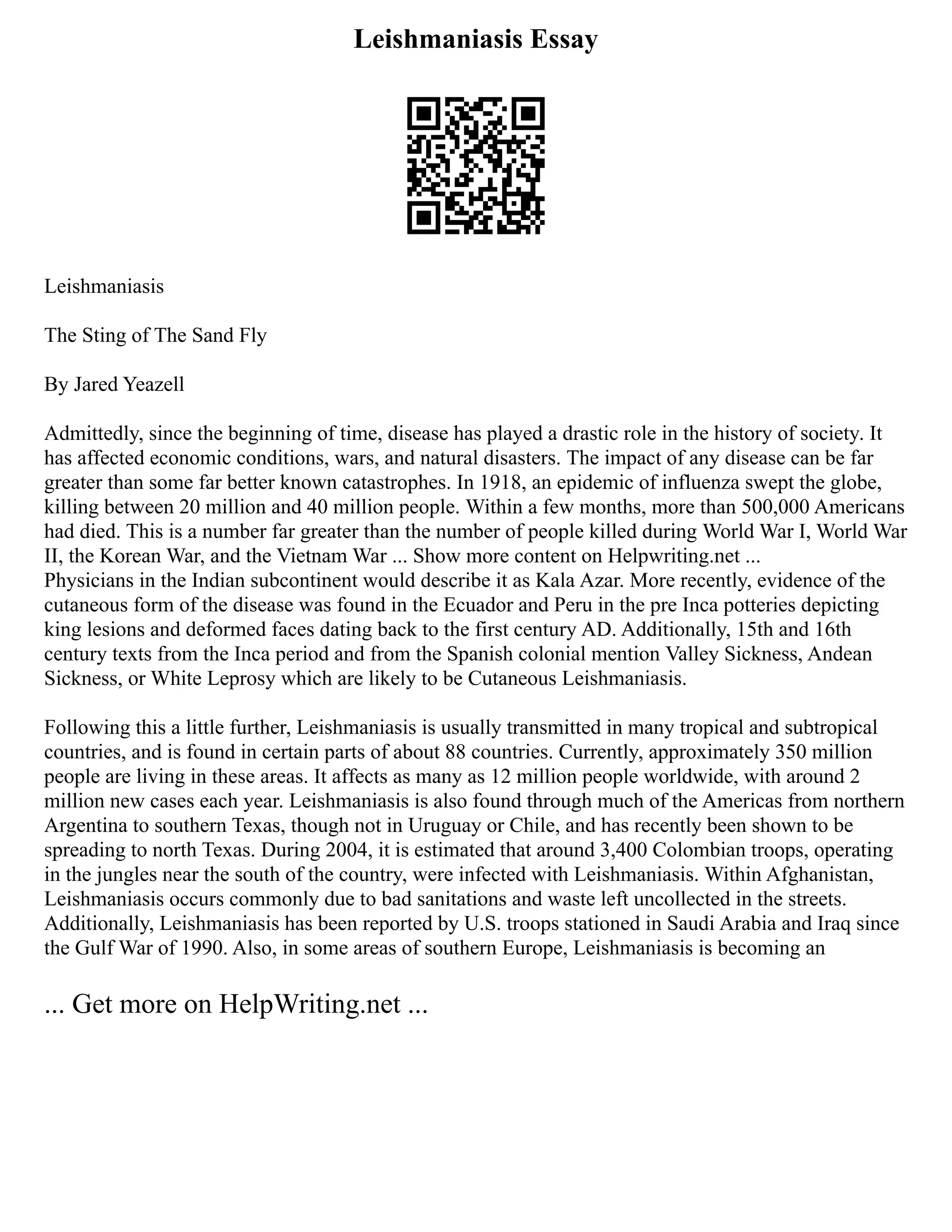 Leishmaniasis Essay
Leishmaniasis
The Sting of The Sand Fly
By Jared Yeazell
Admittedly, since the beginning of time, disease has played a drastic role in the history of society. It
has affected economic conditions, wars, and natural disasters. The impact of any disease can be far
greater than some far better known catastrophes. In 1918, an epidemic of influenza swept the globe,
killing between 20 million and 40 million people. Within a few months, more than 500,000 Americans
had died. This is a number far greater than the number of people killed during World War I, World War
II, the Korean War, and the Vietnam War ... Show more content on Helpwriting.net ...
Physicians in the Indian subcontinent would describe it as Kala Azar. More recently, evidence of the
cutaneous form of the disease was found in the Ecuador and Peru in the pre Inca potteries depicting
king lesions and deformed faces dating back to the first century AD. Additionally, 15th and 16th
century texts from the Inca period and from the Spanish colonial mention Valley Sickness, Andean
Sickness, or White Leprosy which are likely to be Cutaneous Leishmaniasis.
Following this a little further, Leishmaniasis is usually transmitted in many tropical and subtropical
countries, and is found in certain parts of about 88 countries. Currently, approximately 350 million
people are living in these areas. It affects as many as 12 million people worldwide, with around 2
million new cases each year. Leishmaniasis is also found through much of the Americas from northern
Argentina to southern Texas, though not in Uruguay or Chile, and has recently been shown to be
spreading to north Texas. During 2004, it is estimated that around 3,400 Colombian troops, operating
in the jungles near the south of the country, were infected with Leishmaniasis. Within Afghanistan,
Leishmaniasis occurs commonly due to bad sanitations and waste left uncollected in the streets.
Additionally, Leishmaniasis has been reported by U.S. troops stationed in Saudi Arabia and Iraq since
the Gulf War of 1990. Also, in some areas of southern Europe, Leishmaniasis is becoming an
... Get more on HelpWriting.net ...
 