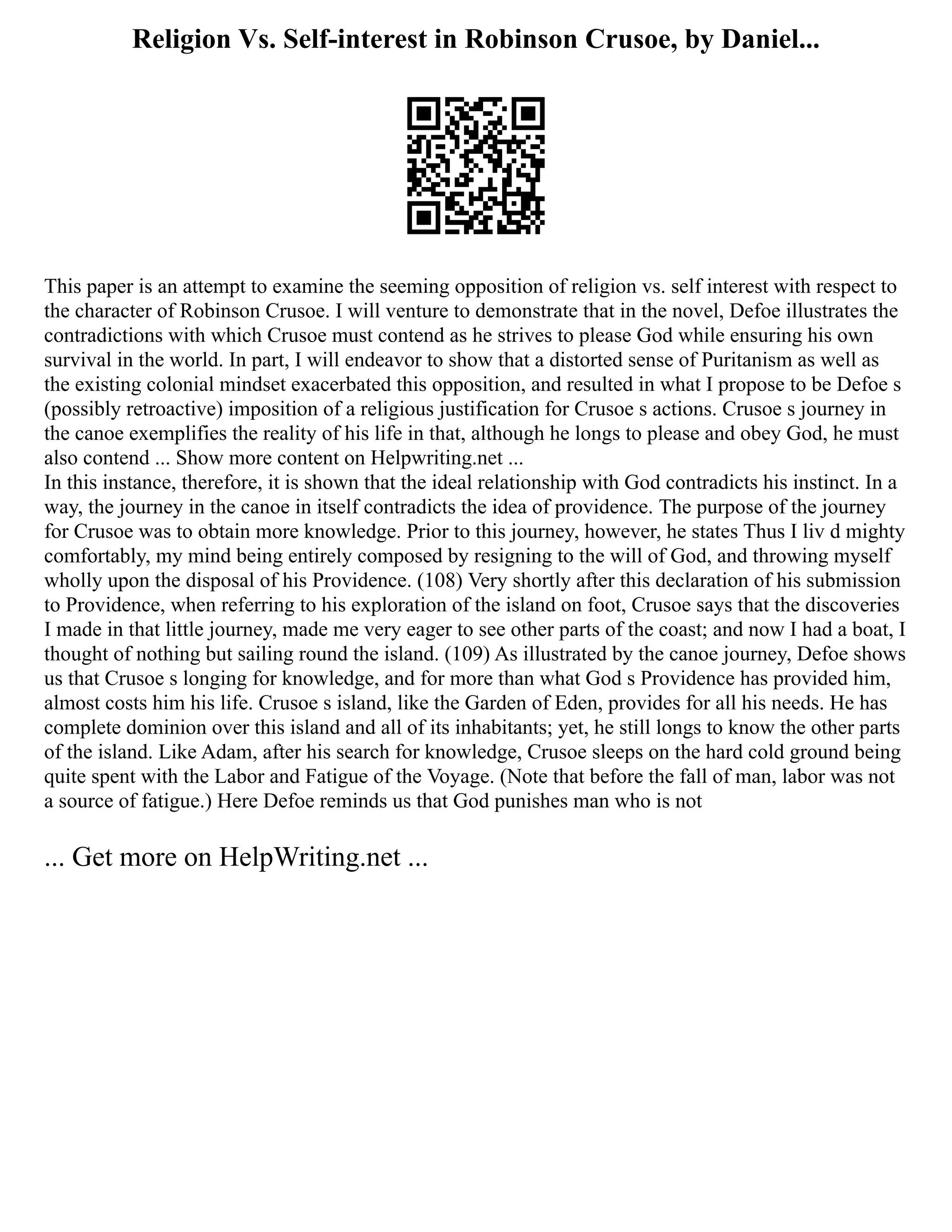 Religion Vs. Self-interest in Robinson Crusoe, by Daniel...
This paper is an attempt to examine the seeming opposition of religion vs. self interest with respect to
the character of Robinson Crusoe. I will venture to demonstrate that in the novel, Defoe illustrates the
contradictions with which Crusoe must contend as he strives to please God while ensuring his own
survival in the world. In part, I will endeavor to show that a distorted sense of Puritanism as well as
the existing colonial mindset exacerbated this opposition, and resulted in what I propose to be Defoe s
(possibly retroactive) imposition of a religious justification for Crusoe s actions. Crusoe s journey in
the canoe exemplifies the reality of his life in that, although he longs to please and obey God, he must
also contend ... Show more content on Helpwriting.net ...
In this instance, therefore, it is shown that the ideal relationship with God contradicts his instinct. In a
way, the journey in the canoe in itself contradicts the idea of providence. The purpose of the journey
for Crusoe was to obtain more knowledge. Prior to this journey, however, he states Thus I liv d mighty
comfortably, my mind being entirely composed by resigning to the will of God, and throwing myself
wholly upon the disposal of his Providence. (108) Very shortly after this declaration of his submission
to Providence, when referring to his exploration of the island on foot, Crusoe says that the discoveries
I made in that little journey, made me very eager to see other parts of the coast; and now I had a boat, I
thought of nothing but sailing round the island. (109) As illustrated by the canoe journey, Defoe shows
us that Crusoe s longing for knowledge, and for more than what God s Providence has provided him,
almost costs him his life. Crusoe s island, like the Garden of Eden, provides for all his needs. He has
complete dominion over this island and all of its inhabitants; yet, he still longs to know the other parts
of the island. Like Adam, after his search for knowledge, Crusoe sleeps on the hard cold ground being
quite spent with the Labor and Fatigue of the Voyage. (Note that before the fall of man, labor was not
a source of fatigue.) Here Defoe reminds us that God punishes man who is not
... Get more on HelpWriting.net ...
 