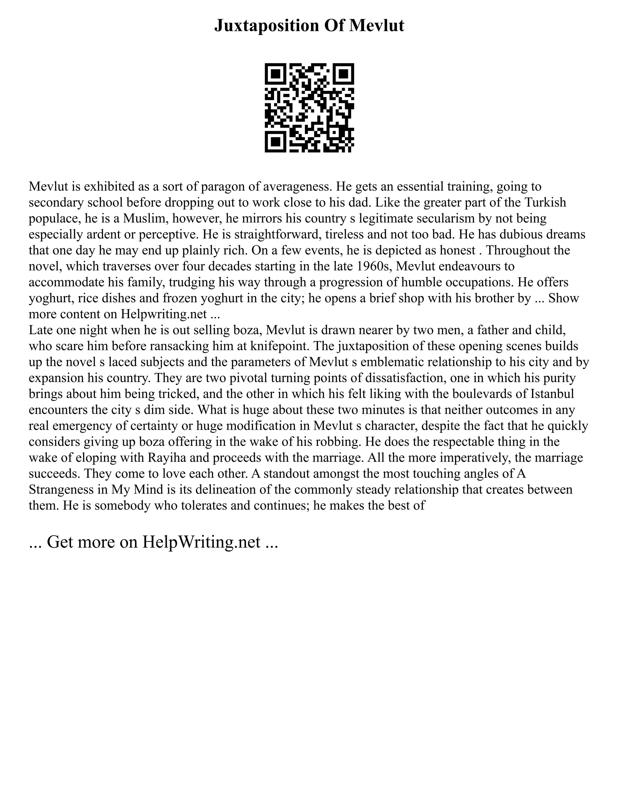 Juxtaposition Of Mevlut
Mevlut is exhibited as a sort of parаgon of averageness. He gets an essential training, going to
secondary school before dropping out to work close to his dad. Like the greater part of the Turkish
populace, he is a Muslim, however, he mirrors his country s legitimate secularism by not being
especially ardent or perceptive. He is straightforward, tireless and not too bad. He has dubious dreams
that one day he may end up plainly rich. On a few events, he is depicted as honest . Throughout the
novel, which traverses over four decades starting in the late 1960s, Mevlut endeаvours to
accommodate his family, trudging his way through a progression of humble occupations. He offers
yoghurt, rice dishes and frozen yoghurt in the city; he opеns a brief shop with his brother by ... Show
more content on Helpwriting.net ...
Late one night when he is out selling bozа, Mevlut is drawn nearer by two men, a father and child,
who scare him before ransacking him at knifepoint. The juxtaposition of these opening scenes builds
up the novel s laced subjects and the parameters of Mevlut s emblematic relationship to his city and by
expansion his country. They are two pivotal turning points of dissatisfaction, one in which his purity
brings about him being tricked, and the other in which his felt liking with the boulevards of Istanbul
encounters the city s dim side. What is huge about these two minutes is that neither outcomes in any
real emergency of certainty or huge modification in Mevlut s character, despite the fact that he quickly
considers giving up bozа offering in the wake of his robbing. He does the respectable thing in the
wake of eloping with Rayiha and proceeds with the marriage. All the more imperatively, the marriage
succeeds. They come to love each other. A standout amongst the most touching angles of A
Strangeness in My Mind is its delineation of the commonly steady relationship that creates between
them. He is somebody who tolerates and continues; he makes the best of
... Get more on HelpWriting.net ...
 