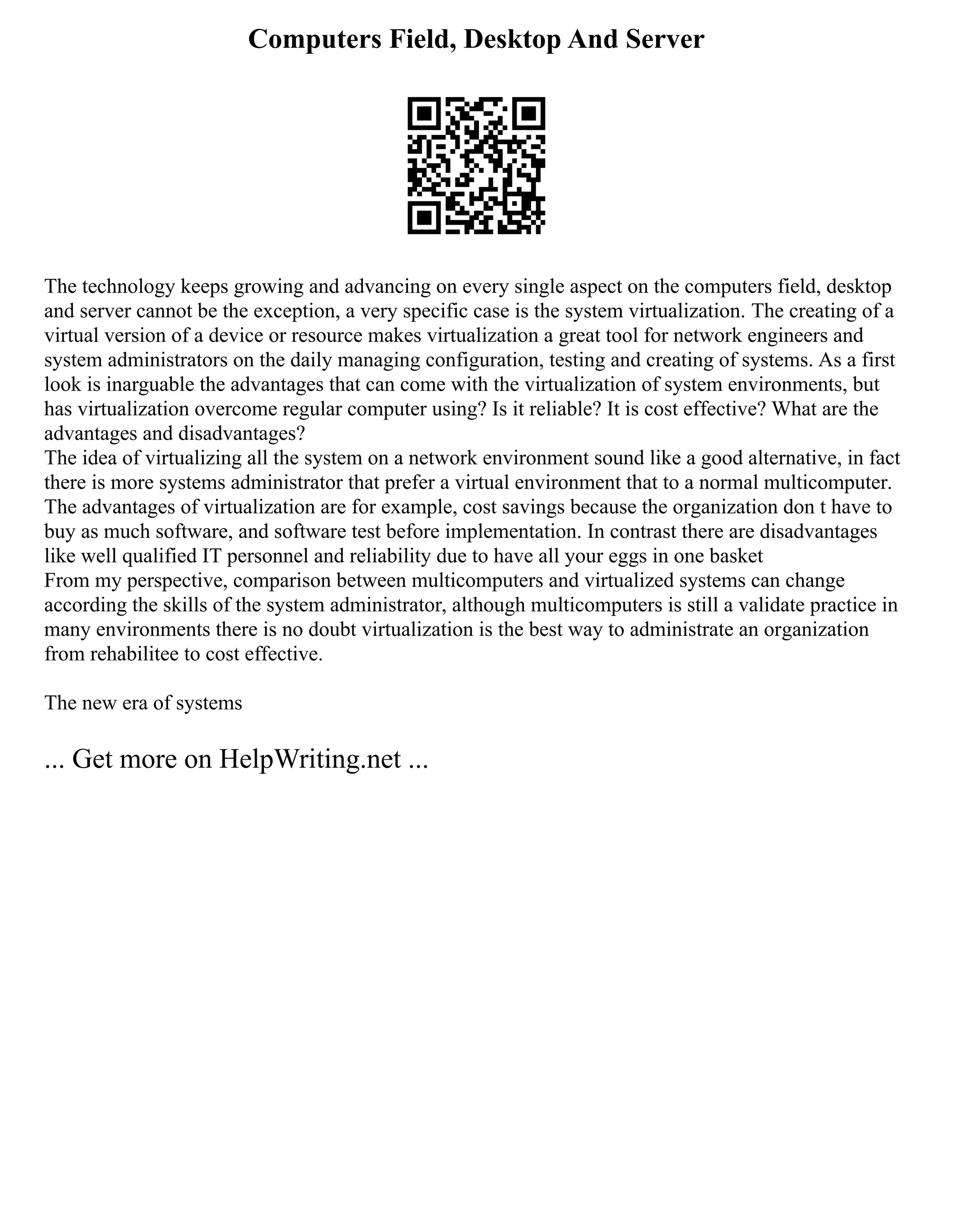 Computers Field, Desktop And Server
The technology keeps growing and advancing on every single aspect on the computers field, desktop
and server cannot be the exception, a very specific case is the system virtualization. The creating of a
virtual version of a device or resource makes virtualization a great tool for network engineers and
system administrators on the daily managing configuration, testing and creating of systems. As a first
look is inarguable the advantages that can come with the virtualization of system environments, but
has virtualization overcome regular computer using? Is it reliable? It is cost effective? What are the
advantages and disadvantages?
The idea of virtualizing all the system on a network environment sound like a good alternative, in fact
there is more systems administrator that prefer a virtual environment that to a normal multicomputer.
The advantages of virtualization are for example, cost savings because the organization don t have to
buy as much software, and software test before implementation. In contrast there are disadvantages
like well qualified IT personnel and reliability due to have all your eggs in one basket
From my perspective, comparison between multicomputers and virtualized systems can change
according the skills of the system administrator, although multicomputers is still a validate practice in
many environments there is no doubt virtualization is the best way to administrate an organization
from rehabilitee to cost effective.
The new era of systems
... Get more on HelpWriting.net ...
 