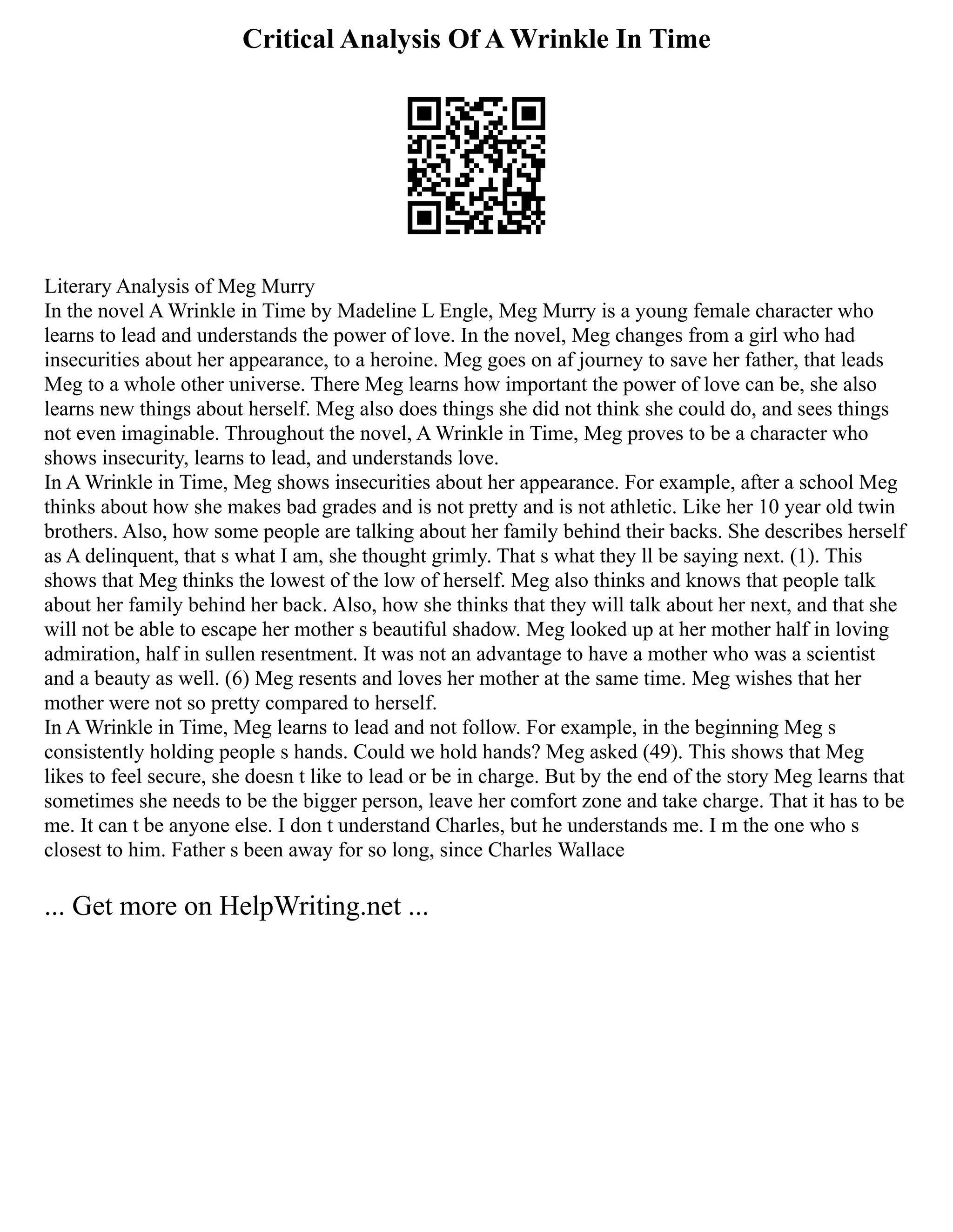 Critical Analysis Of A Wrinkle In Time
Literary Analysis of Meg Murry
In the novel A Wrinkle in Time by Madeline L Engle, Meg Murry is a young female character who
learns to lead and understands the power of love. In the novel, Meg changes from a girl who had
insecurities about her appearance, to a heroine. Meg goes on af journey to save her father, that leads
Meg to a whole other universe. There Meg learns how important the power of love can be, she also
learns new things about herself. Meg also does things she did not think she could do, and sees things
not even imaginable. Throughout the novel, A Wrinkle in Time, Meg proves to be a character who
shows insecurity, learns to lead, and understands love.
In A Wrinkle in Time, Meg shows insecurities about her appearance. For example, after a school Meg
thinks about how she makes bad grades and is not pretty and is not athletic. Like her 10 year old twin
brothers. Also, how some people are talking about her family behind their backs. She describes herself
as A delinquent, that s what I am, she thought grimly. That s what they ll be saying next. (1). This
shows that Meg thinks the lowest of the low of herself. Meg also thinks and knows that people talk
about her family behind her back. Also, how she thinks that they will talk about her next, and that she
will not be able to escape her mother s beautiful shadow. Meg looked up at her mother half in loving
admiration, half in sullen resentment. It was not an advantage to have a mother who was a scientist
and a beauty as well. (6) Meg resents and loves her mother at the same time. Meg wishes that her
mother were not so pretty compared to herself.
In A Wrinkle in Time, Meg learns to lead and not follow. For example, in the beginning Meg s
consistently holding people s hands. Could we hold hands? Meg asked (49). This shows that Meg
likes to feel secure, she doesn t like to lead or be in charge. But by the end of the story Meg learns that
sometimes she needs to be the bigger person, leave her comfort zone and take charge. That it has to be
me. It can t be anyone else. I don t understand Charles, but he understands me. I m the one who s
closest to him. Father s been away for so long, since Charles Wallace
... Get more on HelpWriting.net ...
 