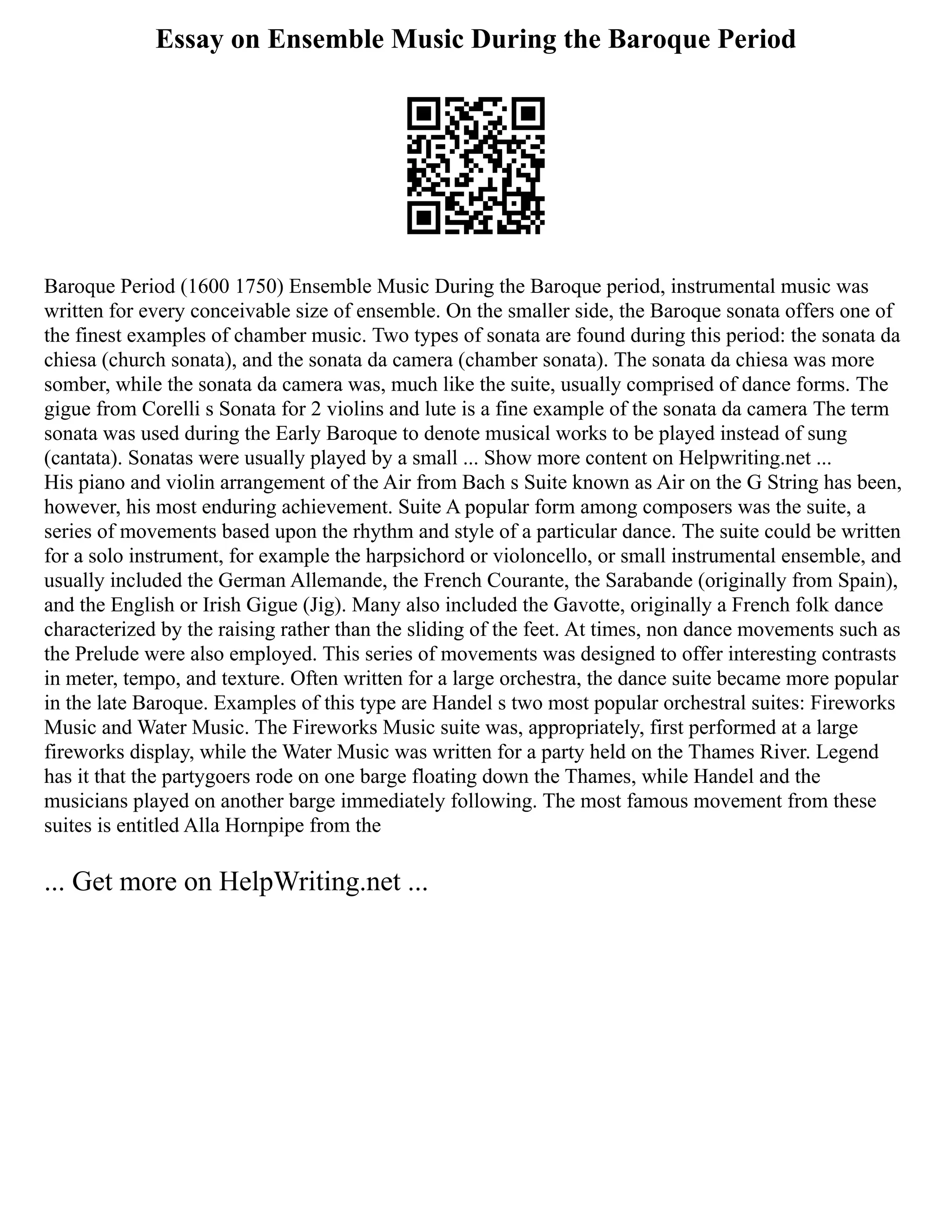 Essay on Ensemble Music During the Baroque Period
Baroque Period (1600 1750) Ensemble Music During the Baroque period, instrumental music was
written for every conceivable size of ensemble. On the smaller side, the Baroque sonata offers one of
the finest examples of chamber music. Two types of sonata are found during this period: the sonata da
chiesa (church sonata), and the sonata da camera (chamber sonata). The sonata da chiesa was more
somber, while the sonata da camera was, much like the suite, usually comprised of dance forms. The
gigue from Corelli s Sonata for 2 violins and lute is a fine example of the sonata da camera The term
sonata was used during the Early Baroque to denote musical works to be played instead of sung
(cantata). Sonatas were usually played by a small ... Show more content on Helpwriting.net ...
His piano and violin arrangement of the Air from Bach s Suite known as Air on the G String has been,
however, his most enduring achievement. Suite A popular form among composers was the suite, a
series of movements based upon the rhythm and style of a particular dance. The suite could be written
for a solo instrument, for example the harpsichord or violoncello, or small instrumental ensemble, and
usually included the German Allemande, the French Courante, the Sarabande (originally from Spain),
and the English or Irish Gigue (Jig). Many also included the Gavotte, originally a French folk dance
characterized by the raising rather than the sliding of the feet. At times, non dance movements such as
the Prelude were also employed. This series of movements was designed to offer interesting contrasts
in meter, tempo, and texture. Often written for a large orchestra, the dance suite became more popular
in the late Baroque. Examples of this type are Handel s two most popular orchestral suites: Fireworks
Music and Water Music. The Fireworks Music suite was, appropriately, first performed at a large
fireworks display, while the Water Music was written for a party held on the Thames River. Legend
has it that the partygoers rode on one barge floating down the Thames, while Handel and the
musicians played on another barge immediately following. The most famous movement from these
suites is entitled Alla Hornpipe from the
... Get more on HelpWriting.net ...
 