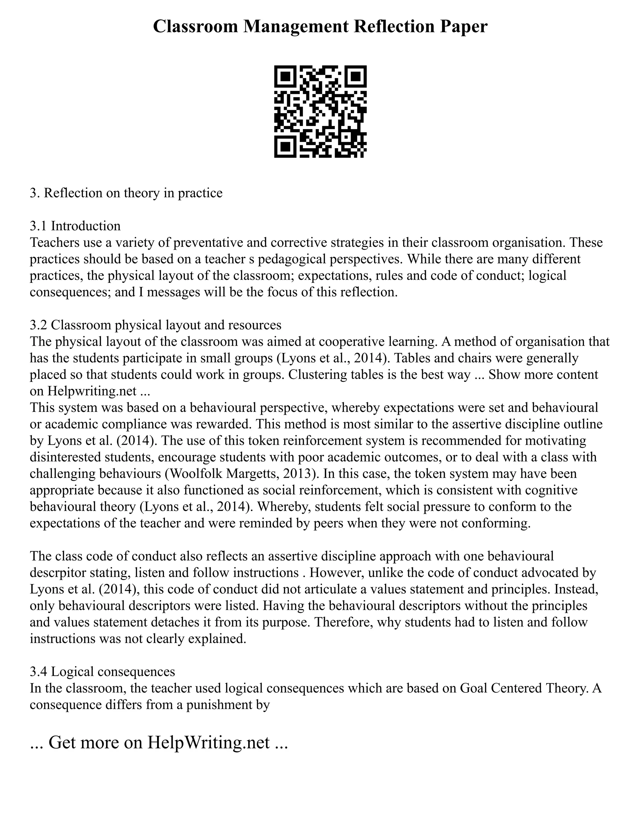 Classroom Management Reflection Paper
3. Reflection on theory in practice
3.1 Introduction
Teachers use a variety of preventative and corrective strategies in their classroom organisation. These
practices should be based on a teacher s pedagogical perspectives. While there are many different
practices, the physical layout of the classroom; expectations, rules and code of conduct; logical
consequences; and I messages will be the focus of this reflection.
3.2 Classroom physical layout and resources
The physical layout of the classroom was aimed at cooperative learning. A method of organisation that
has the students participate in small groups (Lyons et al., 2014). Tables and chairs were generally
placed so that students could work in groups. Clustering tables is the best way ... Show more content
on Helpwriting.net ...
This system was based on a behavioural perspective, whereby expectations were set and behavioural
or academic compliance was rewarded. This method is most similar to the assertive discipline outline
by Lyons et al. (2014). The use of this token reinforcement system is recommended for motivating
disinterested students, encourage students with poor academic outcomes, or to deal with a class with
challenging behaviours (Woolfolk Margetts, 2013). In this case, the token system may have been
appropriate because it also functioned as social reinforcement, which is consistent with cognitive
behavioural theory (Lyons et al., 2014). Whereby, students felt social pressure to conform to the
expectations of the teacher and were reminded by peers when they were not conforming.
The class code of conduct also reflects an assertive discipline approach with one behavioural
descrpitor stating, listen and follow instructions . However, unlike the code of conduct advocated by
Lyons et al. (2014), this code of conduct did not articulate a values statement and principles. Instead,
only behavioural descriptors were listed. Having the behavioural descriptors without the principles
and values statement detaches it from its purpose. Therefore, why students had to listen and follow
instructions was not clearly explained.
3.4 Logical consequences
In the classroom, the teacher used logical consequences which are based on Goal Centered Theory. A
consequence differs from a punishment by
... Get more on HelpWriting.net ...
 