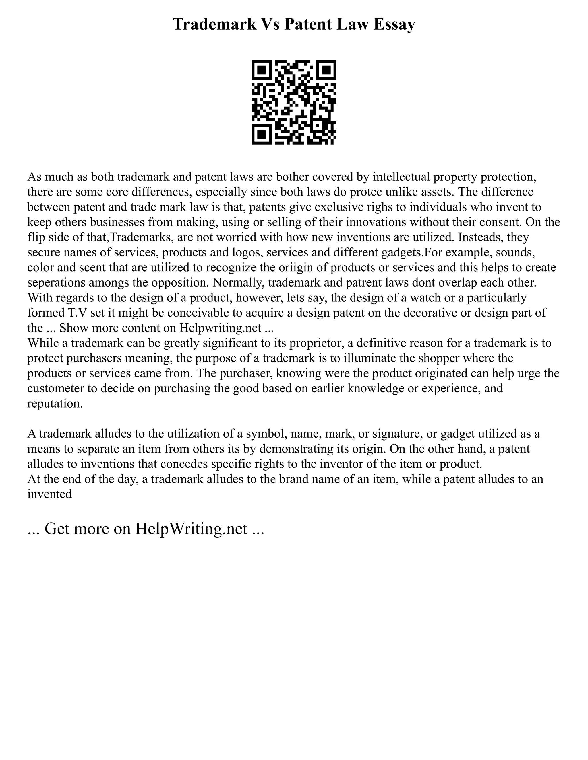 Trademark Vs Patent Law Essay
As much as both trademark and patent laws are bother covered by intellectual property protection,
there are some core differences, especially since both laws do protec unlike assets. The difference
between patent and trade mark law is that, patents give exclusive righs to individuals who invent to
keep others businesses from making, using or selling of their innovations without their consent. On the
flip side of that,Trademarks, are not worried with how new inventions are utilized. Insteads, they
secure names of services, products and logos, services and different gadgets.For example, sounds,
color and scent that are utilized to recognize the oriigin of products or services and this helps to create
seperations amongs the opposition. Normally, trademark and patrent laws dont overlap each other.
With regards to the design of a product, however, lets say, the design of a watch or a particularly
formed T.V set it might be conceivable to acquire a design patent on the decorative or design part of
the ... Show more content on Helpwriting.net ...
While a trademark can be greatly significant to its proprietor, a definitive reason for a trademark is to
protect purchasers meaning, the purpose of a trademark is to illuminate the shopper where the
products or services came from. The purchaser, knowing were the product originated can help urge the
custometer to decide on purchasing the good based on earlier knowledge or experience, and
reputation.
A trademark alludes to the utilization of a symbol, name, mark, or signature, or gadget utilized as a
means to separate an item from others its by demonstrating its origin. On the other hand, a patent
alludes to inventions that concedes specific rights to the inventor of the item or product.
At the end of the day, a trademark alludes to the brand name of an item, while a patent alludes to an
invented
... Get more on HelpWriting.net ...
 