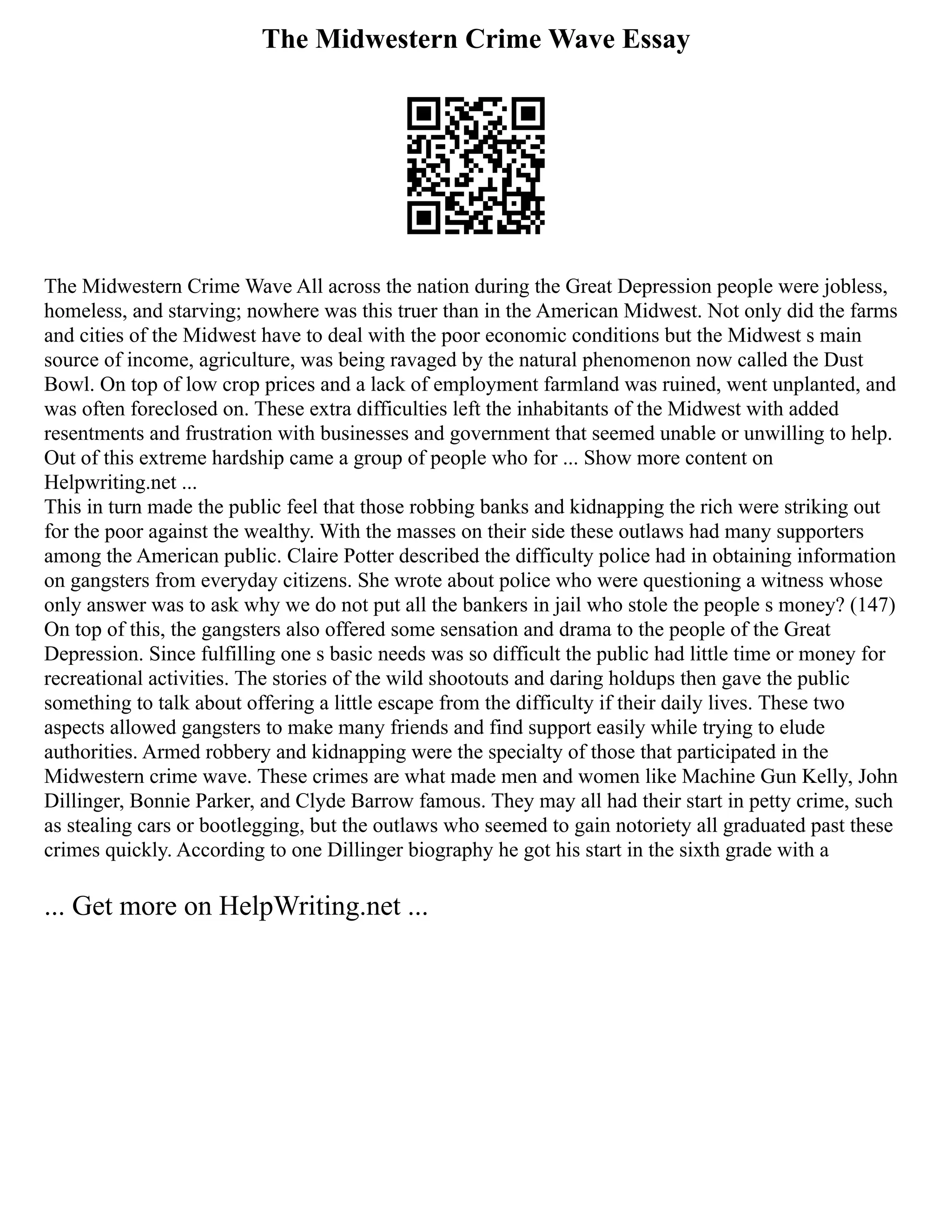 The Midwestern Crime Wave Essay
The Midwestern Crime Wave All across the nation during the Great Depression people were jobless,
homeless, and starving; nowhere was this truer than in the American Midwest. Not only did the farms
and cities of the Midwest have to deal with the poor economic conditions but the Midwest s main
source of income, agriculture, was being ravaged by the natural phenomenon now called the Dust
Bowl. On top of low crop prices and a lack of employment farmland was ruined, went unplanted, and
was often foreclosed on. These extra difficulties left the inhabitants of the Midwest with added
resentments and frustration with businesses and government that seemed unable or unwilling to help.
Out of this extreme hardship came a group of people who for ... Show more content on
Helpwriting.net ...
This in turn made the public feel that those robbing banks and kidnapping the rich were striking out
for the poor against the wealthy. With the masses on their side these outlaws had many supporters
among the American public. Claire Potter described the difficulty police had in obtaining information
on gangsters from everyday citizens. She wrote about police who were questioning a witness whose
only answer was to ask why we do not put all the bankers in jail who stole the people s money? (147)
On top of this, the gangsters also offered some sensation and drama to the people of the Great
Depression. Since fulfilling one s basic needs was so difficult the public had little time or money for
recreational activities. The stories of the wild shootouts and daring holdups then gave the public
something to talk about offering a little escape from the difficulty if their daily lives. These two
aspects allowed gangsters to make many friends and find support easily while trying to elude
authorities. Armed robbery and kidnapping were the specialty of those that participated in the
Midwestern crime wave. These crimes are what made men and women like Machine Gun Kelly, John
Dillinger, Bonnie Parker, and Clyde Barrow famous. They may all had their start in petty crime, such
as stealing cars or bootlegging, but the outlaws who seemed to gain notoriety all graduated past these
crimes quickly. According to one Dillinger biography he got his start in the sixth grade with a
... Get more on HelpWriting.net ...
 