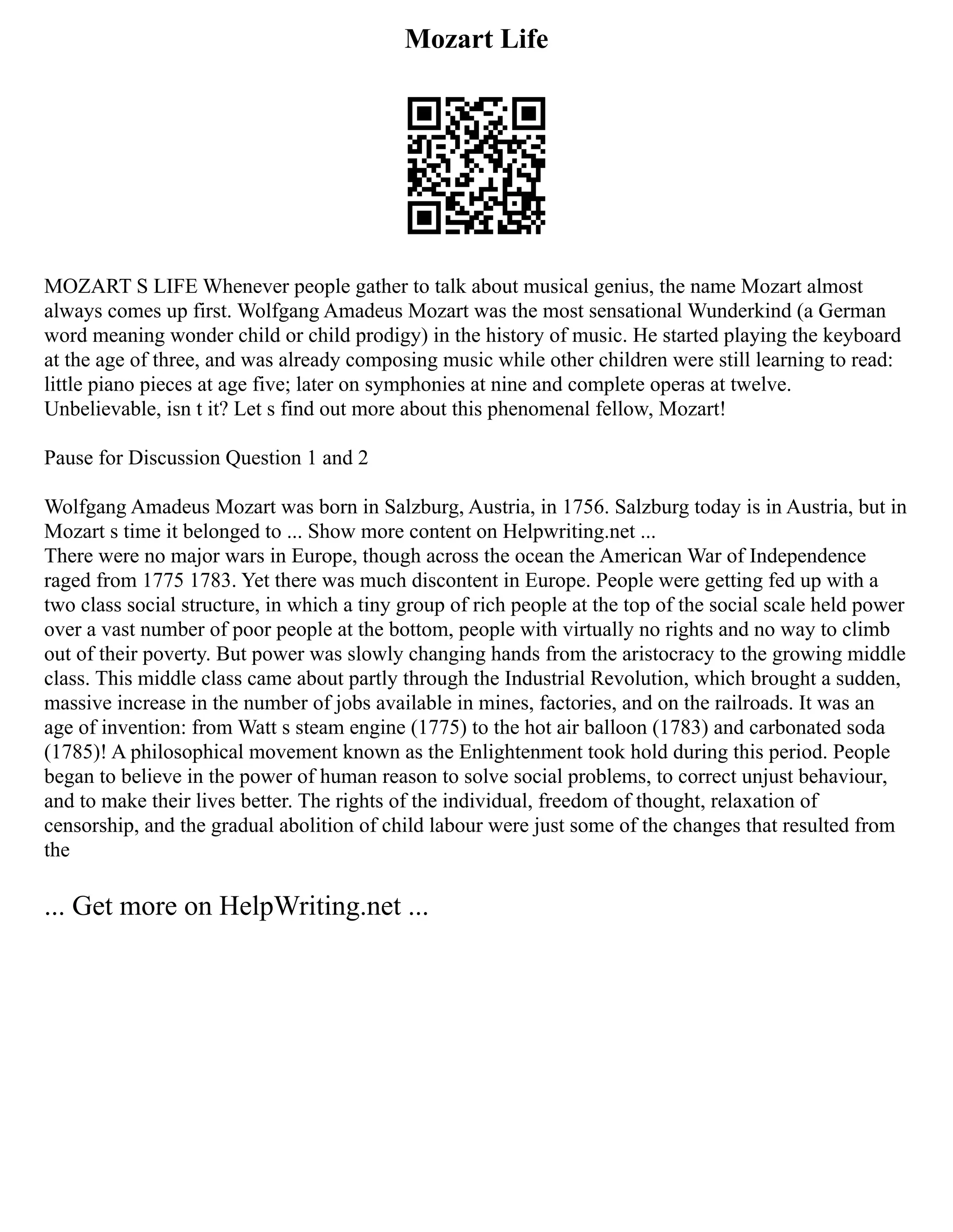 Mozart Life
MOZART S LIFE Whenever people gather to talk about musical genius, the name Mozart almost
always comes up first. Wolfgang Amadeus Mozart was the most sensational Wunderkind (a German
word meaning wonder child or child prodigy) in the history of music. He started playing the keyboard
at the age of three, and was already composing music while other children were still learning to read:
little piano pieces at age five; later on symphonies at nine and complete operas at twelve.
Unbelievable, isn t it? Let s find out more about this phenomenal fellow, Mozart!
Pause for Discussion Question 1 and 2
Wolfgang Amadeus Mozart was born in Salzburg, Austria, in 1756. Salzburg today is in Austria, but in
Mozart s time it belonged to ... Show more content on Helpwriting.net ...
There were no major wars in Europe, though across the ocean the American War of Independence
raged from 1775 1783. Yet there was much discontent in Europe. People were getting fed up with a
two class social structure, in which a tiny group of rich people at the top of the social scale held power
over a vast number of poor people at the bottom, people with virtually no rights and no way to climb
out of their poverty. But power was slowly changing hands from the aristocracy to the growing middle
class. This middle class came about partly through the Industrial Revolution, which brought a sudden,
massive increase in the number of jobs available in mines, factories, and on the railroads. It was an
age of invention: from Watt s steam engine (1775) to the hot air balloon (1783) and carbonated soda
(1785)! A philosophical movement known as the Enlightenment took hold during this period. People
began to believe in the power of human reason to solve social problems, to correct unjust behaviour,
and to make their lives better. The rights of the individual, freedom of thought, relaxation of
censorship, and the gradual abolition of child labour were just some of the changes that resulted from
the
... Get more on HelpWriting.net ...
 