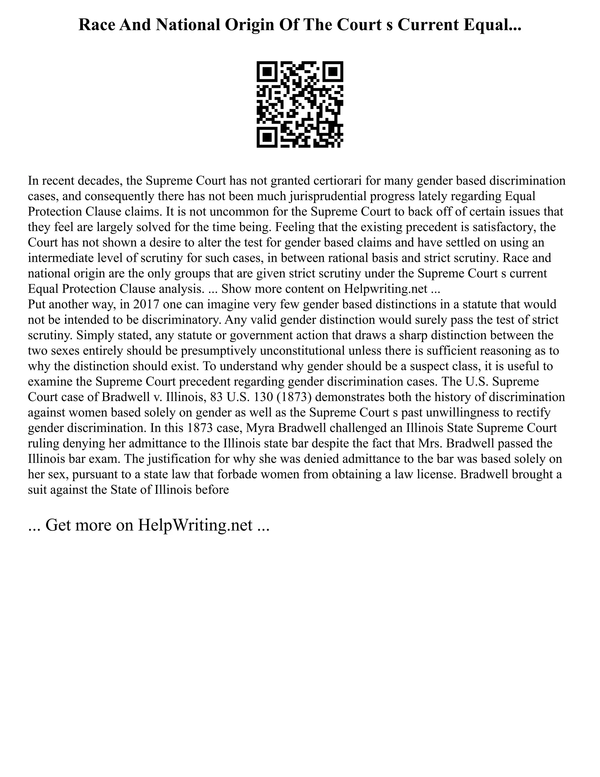 Race And National Origin Of The Court s Current Equal...
In recent decades, the Supreme Court has not granted certiorari for many gender based discrimination
cases, and consequently there has not been much jurisprudential progress lately regarding Equal
Protection Clause claims. It is not uncommon for the Supreme Court to back off of certain issues that
they feel are largely solved for the time being. Feeling that the existing precedent is satisfactory, the
Court has not shown a desire to alter the test for gender based claims and have settled on using an
intermediate level of scrutiny for such cases, in between rational basis and strict scrutiny. Race and
national origin are the only groups that are given strict scrutiny under the Supreme Court s current
Equal Protection Clause analysis. ... Show more content on Helpwriting.net ...
Put another way, in 2017 one can imagine very few gender based distinctions in a statute that would
not be intended to be discriminatory. Any valid gender distinction would surely pass the test of strict
scrutiny. Simply stated, any statute or government action that draws a sharp distinction between the
two sexes entirely should be presumptively unconstitutional unless there is sufficient reasoning as to
why the distinction should exist. To understand why gender should be a suspect class, it is useful to
examine the Supreme Court precedent regarding gender discrimination cases. The U.S. Supreme
Court case of Bradwell v. Illinois, 83 U.S. 130 (1873) demonstrates both the history of discrimination
against women based solely on gender as well as the Supreme Court s past unwillingness to rectify
gender discrimination. In this 1873 case, Myra Bradwell challenged an Illinois State Supreme Court
ruling denying her admittance to the Illinois state bar despite the fact that Mrs. Bradwell passed the
Illinois bar exam. The justification for why she was denied admittance to the bar was based solely on
her sex, pursuant to a state law that forbade women from obtaining a law license. Bradwell brought a
suit against the State of Illinois before
... Get more on HelpWriting.net ...
 