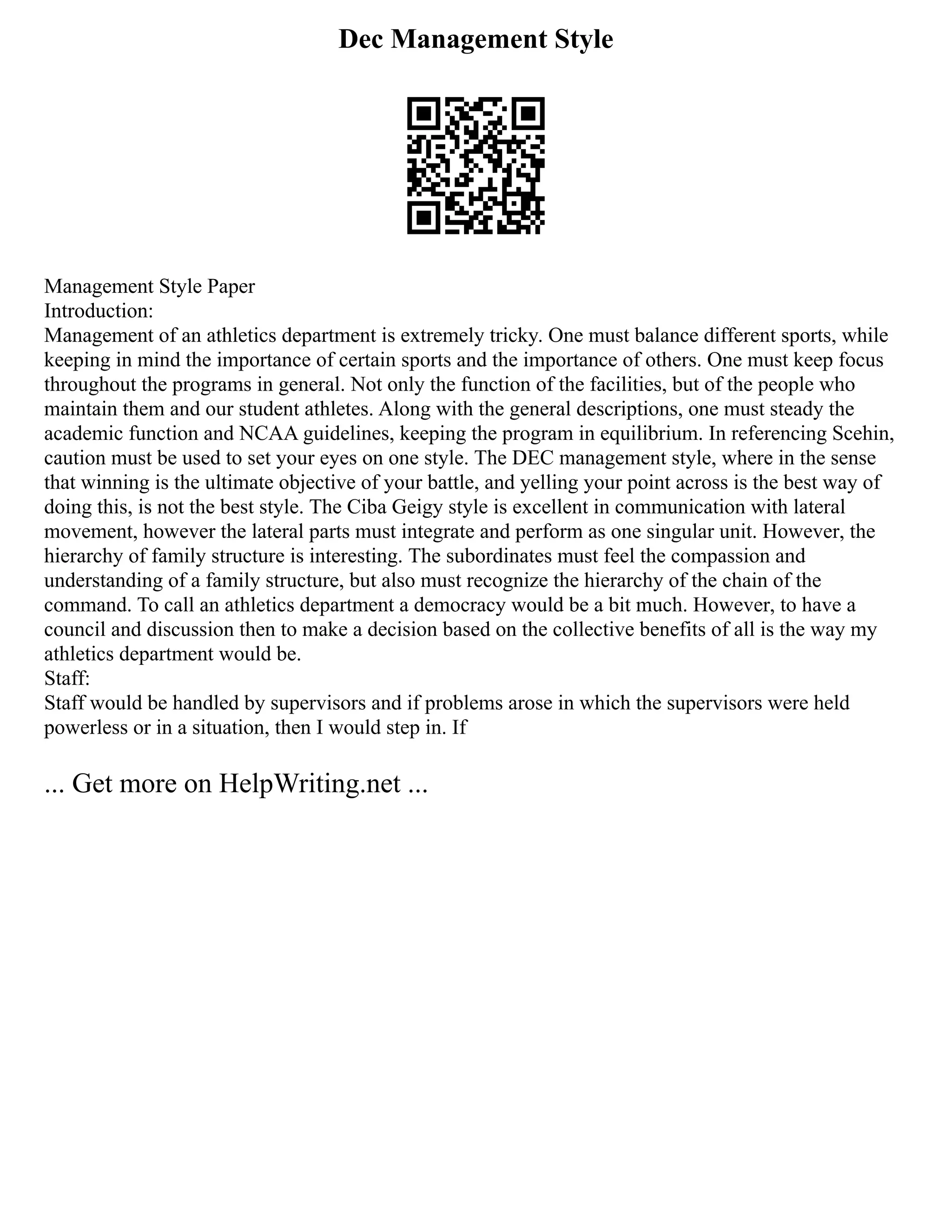 Dec Management Style
Management Style Paper
Introduction:
Management of an athletics department is extremely tricky. One must balance different sports, while
keeping in mind the importance of certain sports and the importance of others. One must keep focus
throughout the programs in general. Not only the function of the facilities, but of the people who
maintain them and our student athletes. Along with the general descriptions, one must steady the
academic function and NCAA guidelines, keeping the program in equilibrium. In referencing Scehin,
caution must be used to set your eyes on one style. The DEC management style, where in the sense
that winning is the ultimate objective of your battle, and yelling your point across is the best way of
doing this, is not the best style. The Ciba Geigy style is excellent in communication with lateral
movement, however the lateral parts must integrate and perform as one singular unit. However, the
hierarchy of family structure is interesting. The subordinates must feel the compassion and
understanding of a family structure, but also must recognize the hierarchy of the chain of the
command. To call an athletics department a democracy would be a bit much. However, to have a
council and discussion then to make a decision based on the collective benefits of all is the way my
athletics department would be.
Staff:
Staff would be handled by supervisors and if problems arose in which the supervisors were held
powerless or in a situation, then I would step in. If
... Get more on HelpWriting.net ...
 