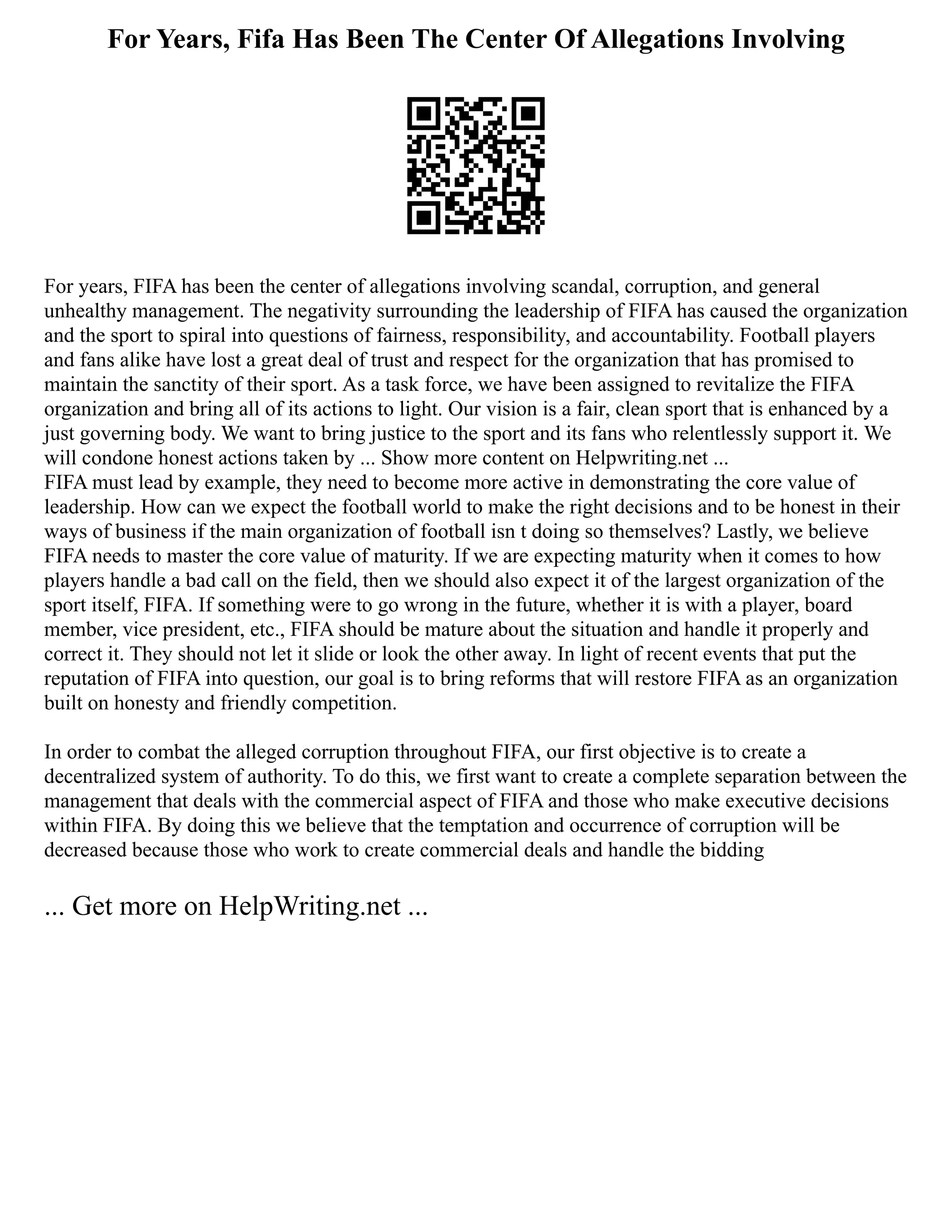 For Years, Fifa Has Been The Center Of Allegations Involving
For years, FIFA has been the center of allegations involving scandal, corruption, and general
unhealthy management. The negativity surrounding the leadership of FIFA has caused the organization
and the sport to spiral into questions of fairness, responsibility, and accountability. Football players
and fans alike have lost a great deal of trust and respect for the organization that has promised to
maintain the sanctity of their sport. As a task force, we have been assigned to revitalize the FIFA
organization and bring all of its actions to light. Our vision is a fair, clean sport that is enhanced by a
just governing body. We want to bring justice to the sport and its fans who relentlessly support it. We
will condone honest actions taken by ... Show more content on Helpwriting.net ...
FIFA must lead by example, they need to become more active in demonstrating the core value of
leadership. How can we expect the football world to make the right decisions and to be honest in their
ways of business if the main organization of football isn t doing so themselves? Lastly, we believe
FIFA needs to master the core value of maturity. If we are expecting maturity when it comes to how
players handle a bad call on the field, then we should also expect it of the largest organization of the
sport itself, FIFA. If something were to go wrong in the future, whether it is with a player, board
member, vice president, etc., FIFA should be mature about the situation and handle it properly and
correct it. They should not let it slide or look the other away. In light of recent events that put the
reputation of FIFA into question, our goal is to bring reforms that will restore FIFA as an organization
built on honesty and friendly competition.
In order to combat the alleged corruption throughout FIFA, our first objective is to create a
decentralized system of authority. To do this, we first want to create a complete separation between the
management that deals with the commercial aspect of FIFA and those who make executive decisions
within FIFA. By doing this we believe that the temptation and occurrence of corruption will be
decreased because those who work to create commercial deals and handle the bidding
... Get more on HelpWriting.net ...
 