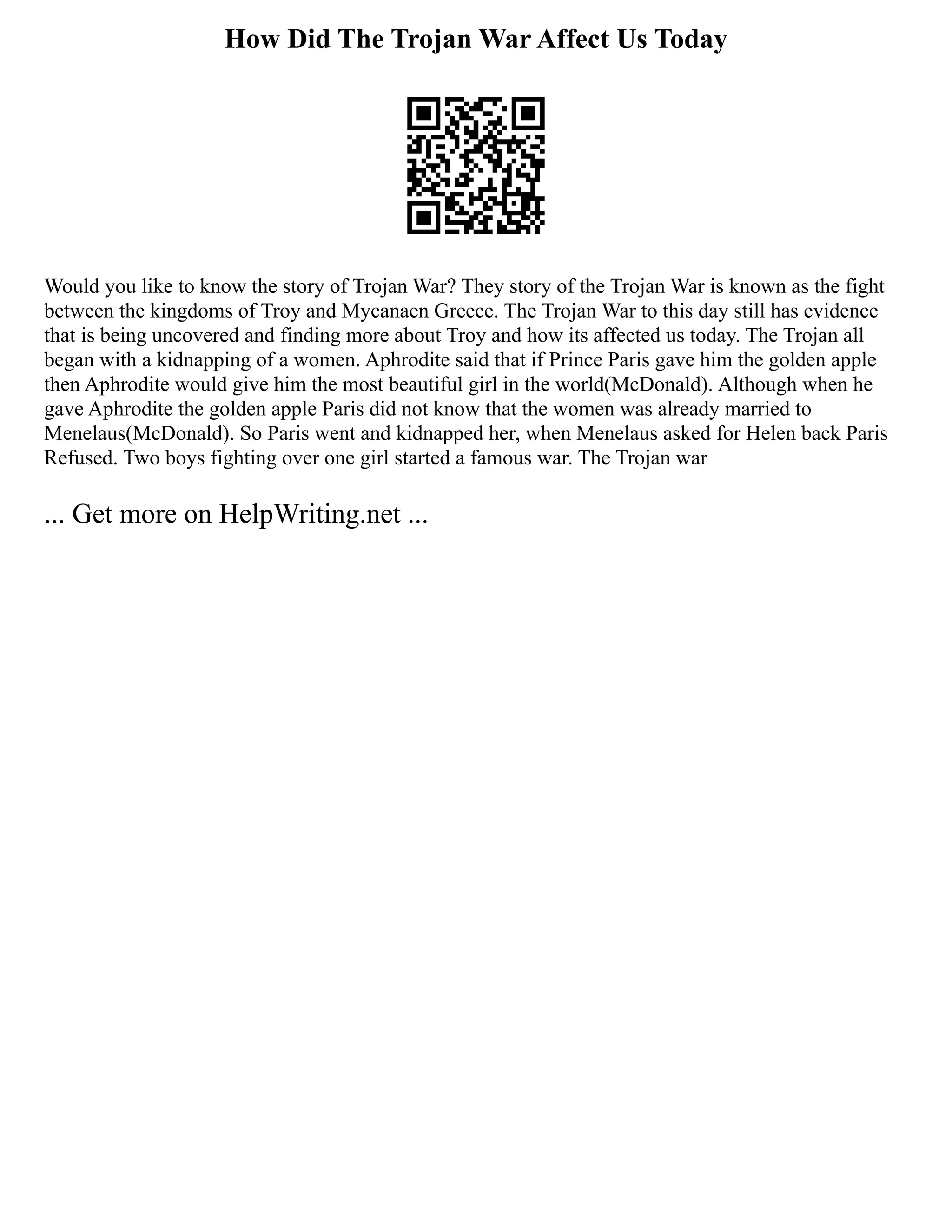 How Did The Trojan War Affect Us Today
Would you like to know the story of Trojan War? They story of the Trojan War is known as the fight
between the kingdoms of Troy and Mycanaen Greece. The Trojan War to this day still has evidence
that is being uncovered and finding more about Troy and how its affected us today. The Trojan all
began with a kidnapping of a women. Aphrodite said that if Prince Paris gave him the golden apple
then Aphrodite would give him the most beautiful girl in the world(McDonald). Although when he
gave Aphrodite the golden apple Paris did not know that the women was already married to
Menelaus(McDonald). So Paris went and kidnapped her, when Menelaus asked for Helen back Paris
Refused. Two boys fighting over one girl started a famous war. The Trojan war
... Get more on HelpWriting.net ...
 