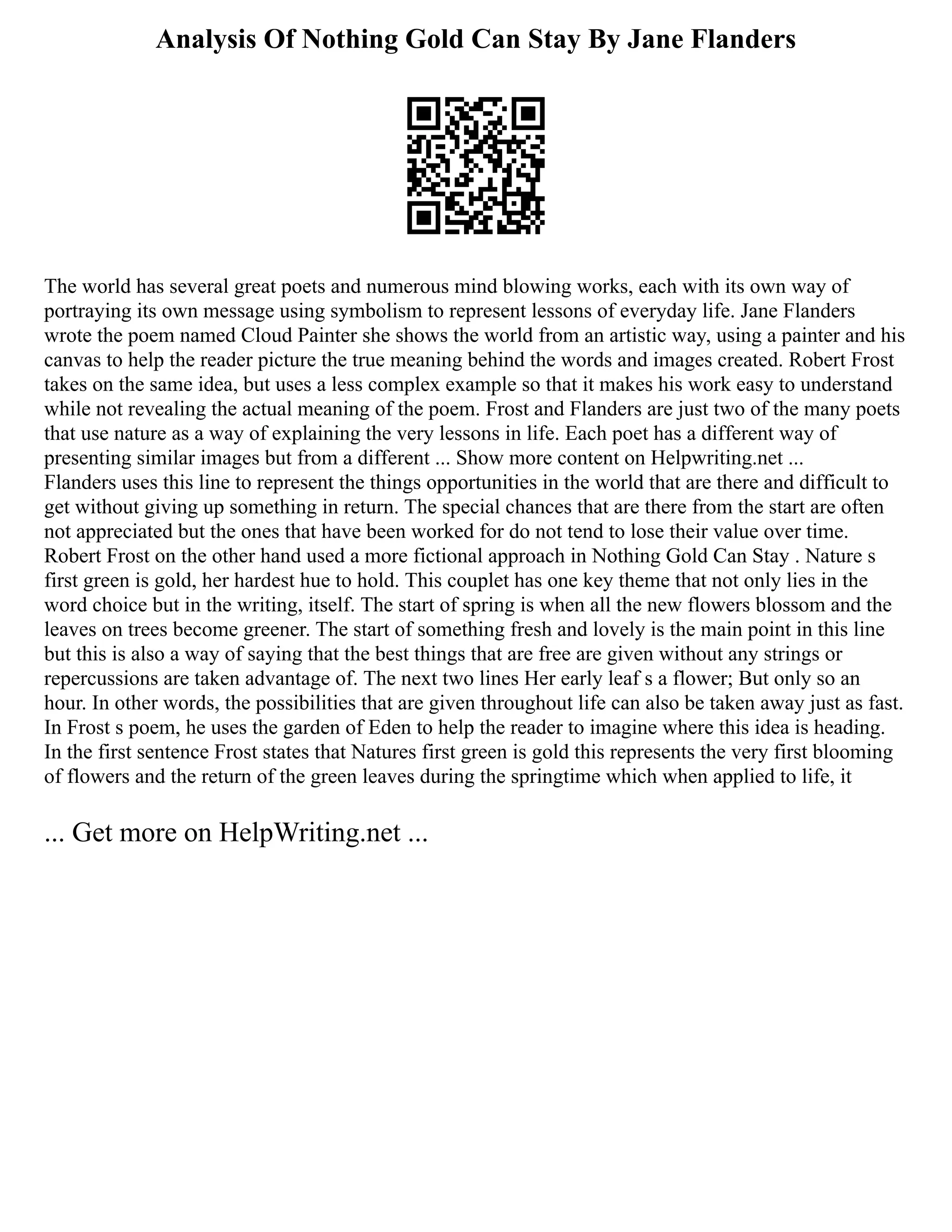 Analysis Of Nothing Gold Can Stay By Jane Flanders
The world has several great poets and numerous mind blowing works, each with its own way of
portraying its own message using symbolism to represent lessons of everyday life. Jane Flanders
wrote the poem named Cloud Painter she shows the world from an artistic way, using a painter and his
canvas to help the reader picture the true meaning behind the words and images created. Robert Frost
takes on the same idea, but uses a less complex example so that it makes his work easy to understand
while not revealing the actual meaning of the poem. Frost and Flanders are just two of the many poets
that use nature as a way of explaining the very lessons in life. Each poet has a different way of
presenting similar images but from a different ... Show more content on Helpwriting.net ...
Flanders uses this line to represent the things opportunities in the world that are there and difficult to
get without giving up something in return. The special chances that are there from the start are often
not appreciated but the ones that have been worked for do not tend to lose their value over time.
Robert Frost on the other hand used a more fictional approach in Nothing Gold Can Stay . Nature s
first green is gold, her hardest hue to hold. This couplet has one key theme that not only lies in the
word choice but in the writing, itself. The start of spring is when all the new flowers blossom and the
leaves on trees become greener. The start of something fresh and lovely is the main point in this line
but this is also a way of saying that the best things that are free are given without any strings or
repercussions are taken advantage of. The next two lines Her early leaf s a flower; But only so an
hour. In other words, the possibilities that are given throughout life can also be taken away just as fast.
In Frost s poem, he uses the garden of Eden to help the reader to imagine where this idea is heading.
In the first sentence Frost states that Natures first green is gold this represents the very first blooming
of flowers and the return of the green leaves during the springtime which when applied to life, it
... Get more on HelpWriting.net ...
 