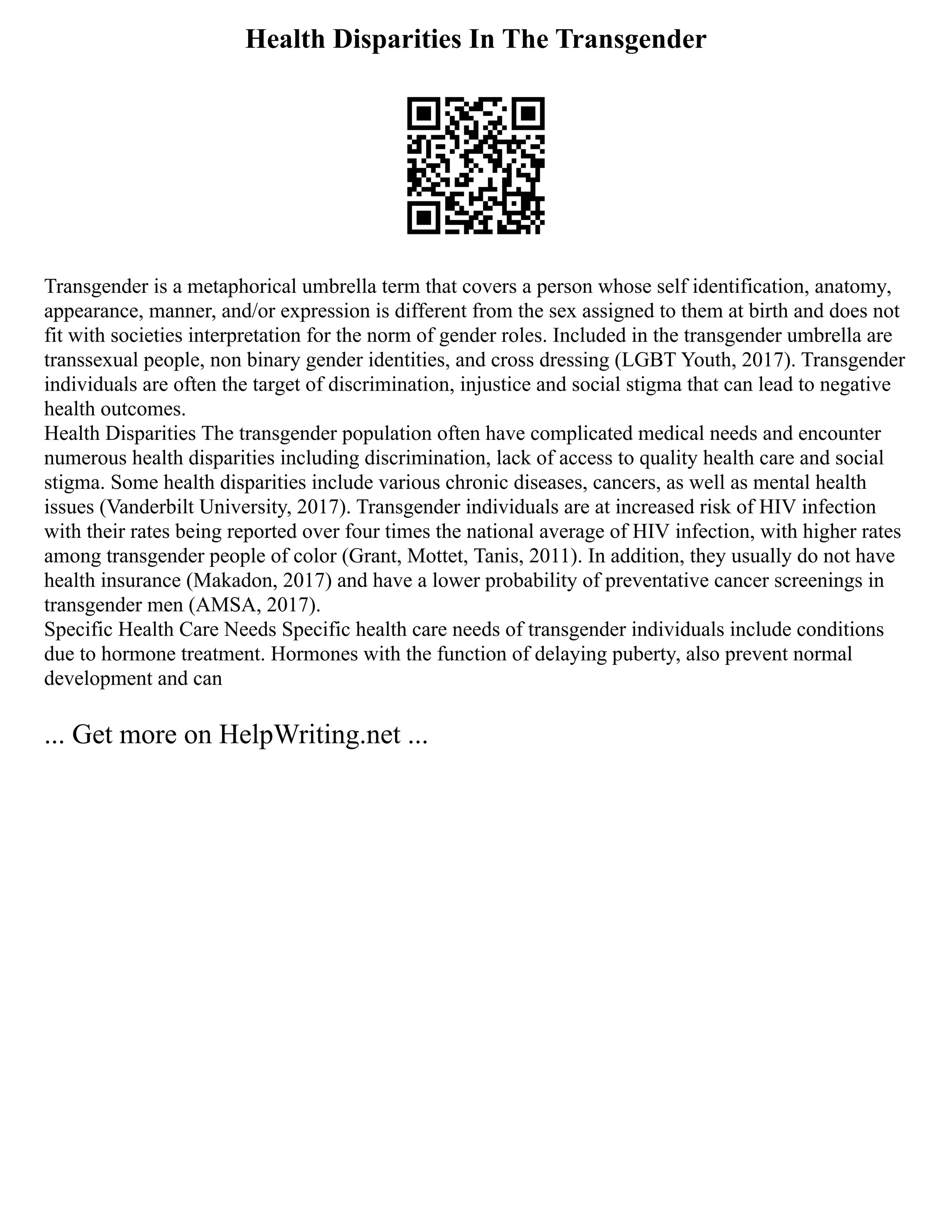 Health Disparities In The Transgender
Transgender is a metaphorical umbrella term that covers a person whose self identification, anatomy,
appearance, manner, and/or expression is different from the sex assigned to them at birth and does not
fit with societies interpretation for the norm of gender roles. Included in the transgender umbrella are
transsexual people, non binary gender identities, and cross dressing (LGBT Youth, 2017). Transgender
individuals are often the target of discrimination, injustice and social stigma that can lead to negative
health outcomes.
Health Disparities The transgender population often have complicated medical needs and encounter
numerous health disparities including discrimination, lack of access to quality health care and social
stigma. Some health disparities include various chronic diseases, cancers, as well as mental health
issues (Vanderbilt University, 2017). Transgender individuals are at increased risk of HIV infection
with their rates being reported over four times the national average of HIV infection, with higher rates
among transgender people of color (Grant, Mottet, Tanis, 2011). In addition, they usually do not have
health insurance (Makadon, 2017) and have a lower probability of preventative cancer screenings in
transgender men (AMSA, 2017).
Specific Health Care Needs Specific health care needs of transgender individuals include conditions
due to hormone treatment. Hormones with the function of delaying puberty, also prevent normal
development and can
... Get more on HelpWriting.net ...
 