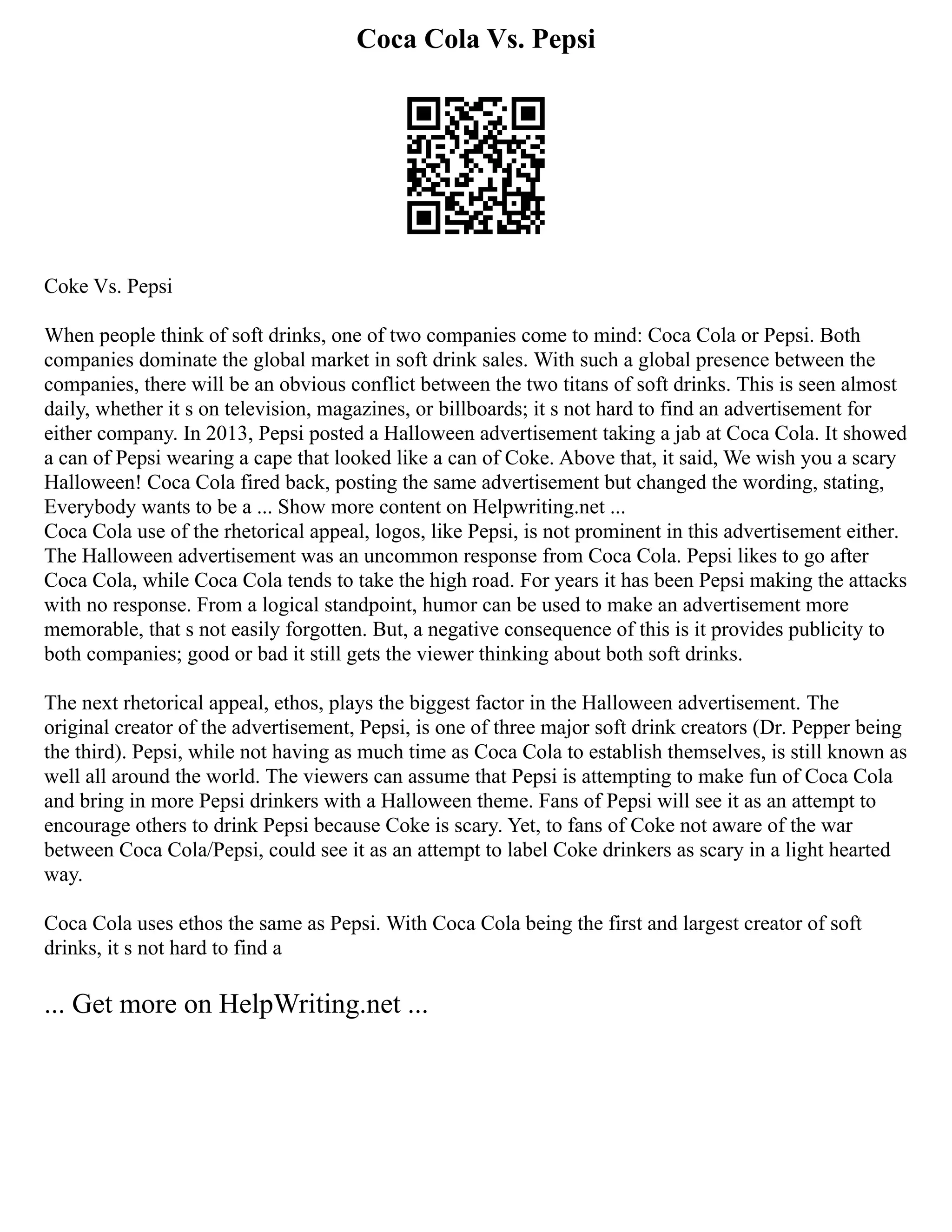 Coca Cola Vs. Pepsi
Coke Vs. Pepsi
When people think of soft drinks, one of two companies come to mind: Coca Cola or Pepsi. Both
companies dominate the global market in soft drink sales. With such a global presence between the
companies, there will be an obvious conflict between the two titans of soft drinks. This is seen almost
daily, whether it s on television, magazines, or billboards; it s not hard to find an advertisement for
either company. In 2013, Pepsi posted a Halloween advertisement taking a jab at Coca Cola. It showed
a can of Pepsi wearing a cape that looked like a can of Coke. Above that, it said, We wish you a scary
Halloween! Coca Cola fired back, posting the same advertisement but changed the wording, stating,
Everybody wants to be a ... Show more content on Helpwriting.net ...
Coca Cola use of the rhetorical appeal, logos, like Pepsi, is not prominent in this advertisement either.
The Halloween advertisement was an uncommon response from Coca Cola. Pepsi likes to go after
Coca Cola, while Coca Cola tends to take the high road. For years it has been Pepsi making the attacks
with no response. From a logical standpoint, humor can be used to make an advertisement more
memorable, that s not easily forgotten. But, a negative consequence of this is it provides publicity to
both companies; good or bad it still gets the viewer thinking about both soft drinks.
The next rhetorical appeal, ethos, plays the biggest factor in the Halloween advertisement. The
original creator of the advertisement, Pepsi, is one of three major soft drink creators (Dr. Pepper being
the third). Pepsi, while not having as much time as Coca Cola to establish themselves, is still known as
well all around the world. The viewers can assume that Pepsi is attempting to make fun of Coca Cola
and bring in more Pepsi drinkers with a Halloween theme. Fans of Pepsi will see it as an attempt to
encourage others to drink Pepsi because Coke is scary. Yet, to fans of Coke not aware of the war
between Coca Cola/Pepsi, could see it as an attempt to label Coke drinkers as scary in a light hearted
way.
Coca Cola uses ethos the same as Pepsi. With Coca Cola being the first and largest creator of soft
drinks, it s not hard to find a
... Get more on HelpWriting.net ...
 