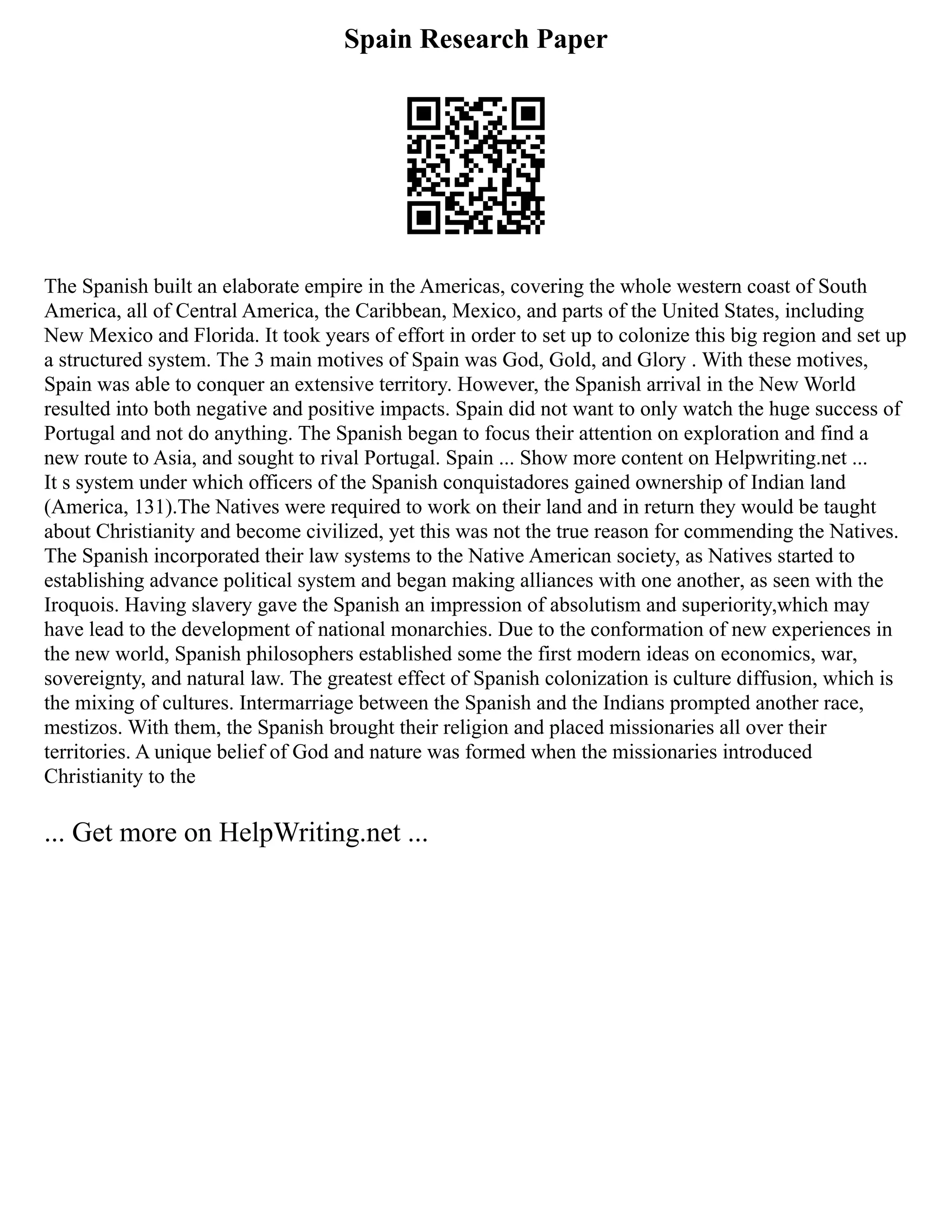 Spain Research Paper
The Spanish built an elaborate empire in the Americas, covering the whole western coast of South
America, all of Central America, the Caribbean, Mexico, and parts of the United States, including
New Mexico and Florida. It took years of effort in order to set up to colonize this big region and set up
a structured system. The 3 main motives of Spain was God, Gold, and Glory . With these motives,
Spain was able to conquer an extensive territory. However, the Spanish arrival in the New World
resulted into both negative and positive impacts. Spain did not want to only watch the huge success of
Portugal and not do anything. The Spanish began to focus their attention on exploration and find a
new route to Asia, and sought to rival Portugal. Spain ... Show more content on Helpwriting.net ...
It s system under which officers of the Spanish conquistadores gained ownership of Indian land
(America, 131).The Natives were required to work on their land and in return they would be taught
about Christianity and become civilized, yet this was not the true reason for commending the Natives.
The Spanish incorporated their law systems to the Native American society, as Natives started to
establishing advance political system and began making alliances with one another, as seen with the
Iroquois. Having slavery gave the Spanish an impression of absolutism and superiority,which may
have lead to the development of national monarchies. Due to the conformation of new experiences in
the new world, Spanish philosophers established some the first modern ideas on economics, war,
sovereignty, and natural law. The greatest effect of Spanish colonization is culture diffusion, which is
the mixing of cultures. Intermarriage between the Spanish and the Indians prompted another race,
mestizos. With them, the Spanish brought their religion and placed missionaries all over their
territories. A unique belief of God and nature was formed when the missionaries introduced
Christianity to the
... Get more on HelpWriting.net ...
 
