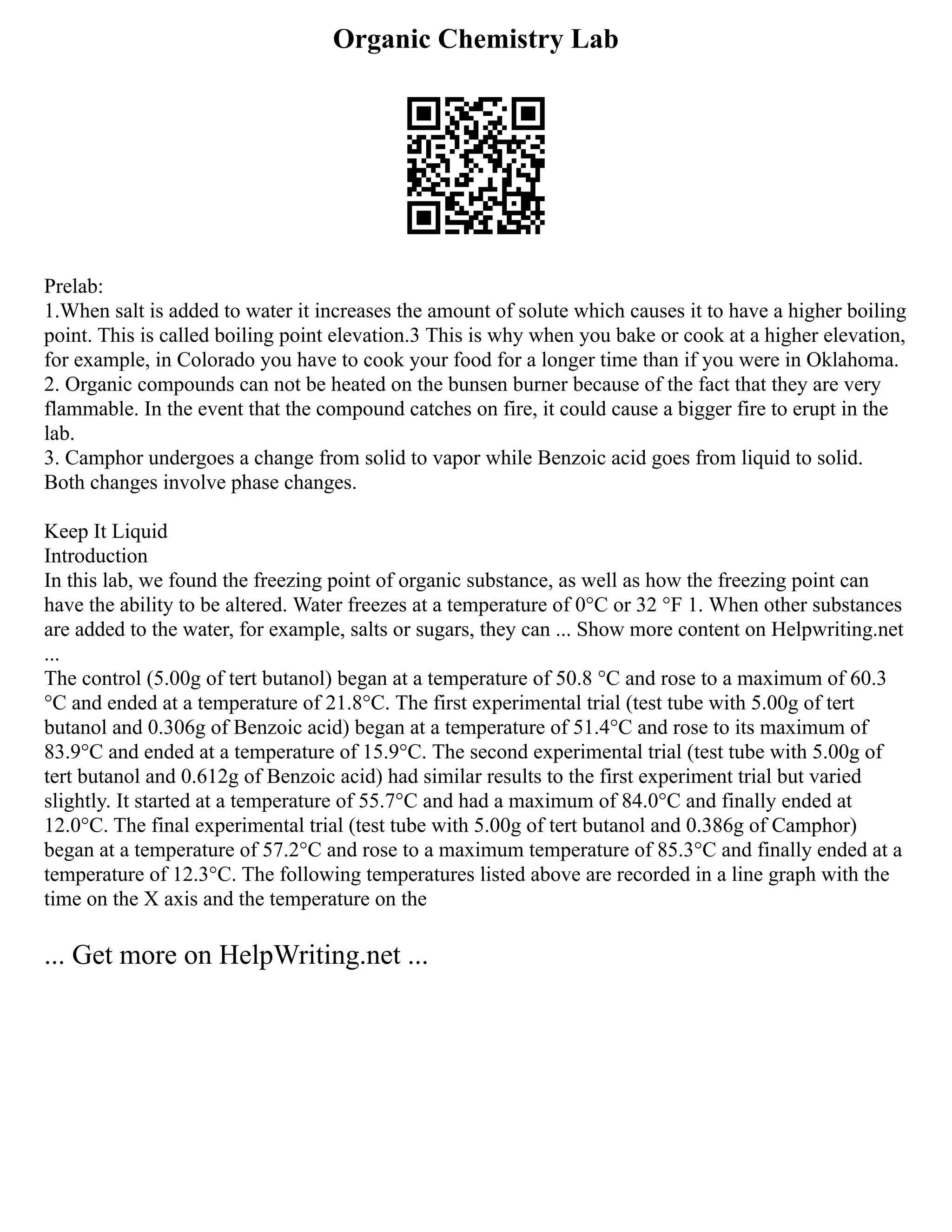 Organic Chemistry Lab
Prelab:
1.When salt is added to water it increases the amount of solute which causes it to have a higher boiling
point. This is called boiling point elevation.3 This is why when you bake or cook at a higher elevation,
for example, in Colorado you have to cook your food for a longer time than if you were in Oklahoma.
2. Organic compounds can not be heated on the bunsen burner because of the fact that they are very
flammable. In the event that the compound catches on fire, it could cause a bigger fire to erupt in the
lab.
3. Camphor undergoes a change from solid to vapor while Benzoic acid goes from liquid to solid.
Both changes involve phase changes.
Keep It Liquid
Introduction
In this lab, we found the freezing point of organic substance, as well as how the freezing point can
have the ability to be altered. Water freezes at a temperature of 0°C or 32 °F 1. When other substances
are added to the water, for example, salts or sugars, they can ... Show more content on Helpwriting.net
...
The control (5.00g of tert butanol) began at a temperature of 50.8 °C and rose to a maximum of 60.3
°C and ended at a temperature of 21.8°C. The first experimental trial (test tube with 5.00g of tert
butanol and 0.306g of Benzoic acid) began at a temperature of 51.4°C and rose to its maximum of
83.9°C and ended at a temperature of 15.9°C. The second experimental trial (test tube with 5.00g of
tert butanol and 0.612g of Benzoic acid) had similar results to the first experiment trial but varied
slightly. It started at a temperature of 55.7°C and had a maximum of 84.0°C and finally ended at
12.0°C. The final experimental trial (test tube with 5.00g of tert butanol and 0.386g of Camphor)
began at a temperature of 57.2°C and rose to a maximum temperature of 85.3°C and finally ended at a
temperature of 12.3°C. The following temperatures listed above are recorded in a line graph with the
time on the X axis and the temperature on the
... Get more on HelpWriting.net ...
 