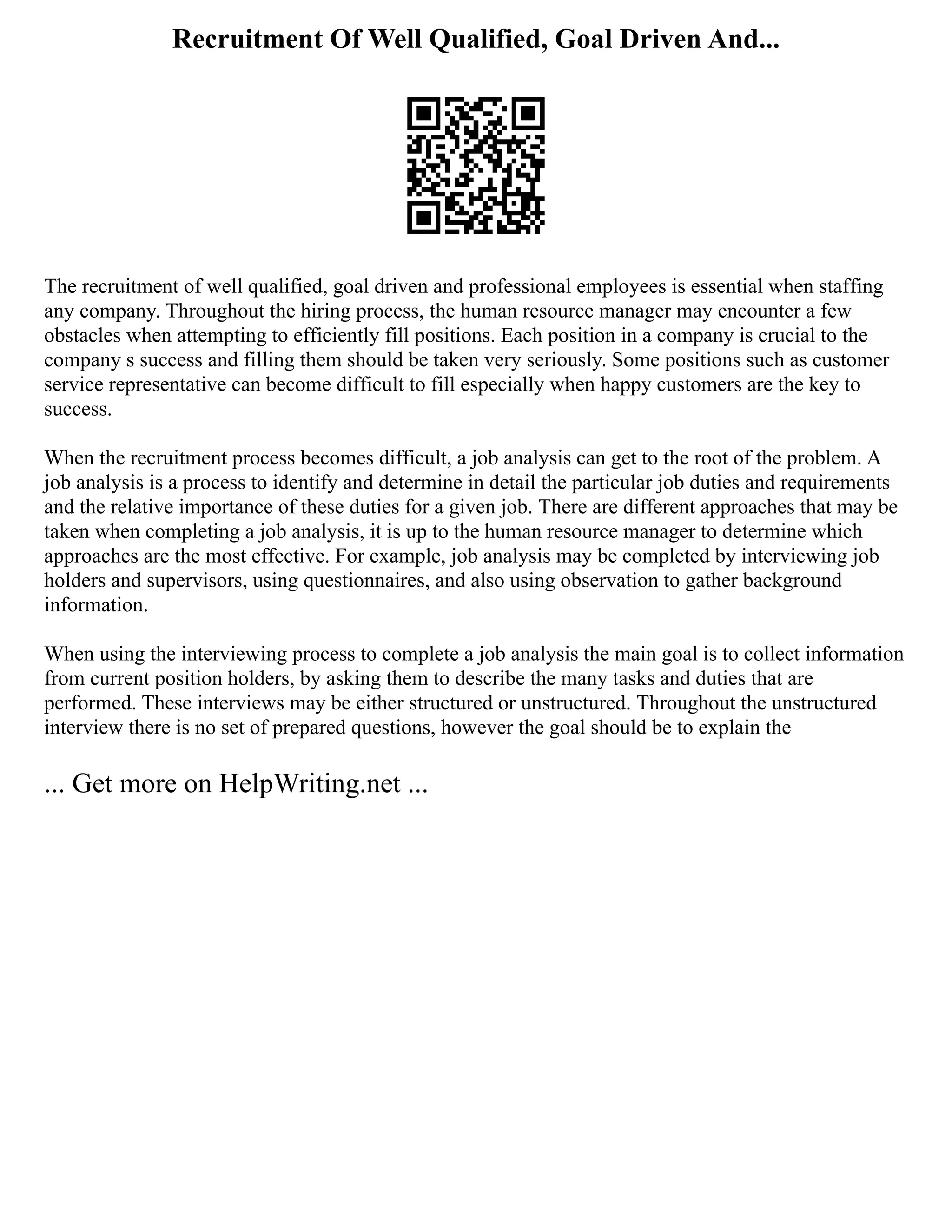 Recruitment Of Well Qualified, Goal Driven And...
The recruitment of well qualified, goal driven and professional employees is essential when staffing
any company. Throughout the hiring process, the human resource manager may encounter a few
obstacles when attempting to efficiently fill positions. Each position in a company is crucial to the
company s success and filling them should be taken very seriously. Some positions such as customer
service representative can become difficult to fill especially when happy customers are the key to
success.
When the recruitment process becomes difficult, a job analysis can get to the root of the problem. A
job analysis is a process to identify and determine in detail the particular job duties and requirements
and the relative importance of these duties for a given job. There are different approaches that may be
taken when completing a job analysis, it is up to the human resource manager to determine which
approaches are the most effective. For example, job analysis may be completed by interviewing job
holders and supervisors, using questionnaires, and also using observation to gather background
information.
When using the interviewing process to complete a job analysis the main goal is to collect information
from current position holders, by asking them to describe the many tasks and duties that are
performed. These interviews may be either structured or unstructured. Throughout the unstructured
interview there is no set of prepared questions, however the goal should be to explain the
... Get more on HelpWriting.net ...
 