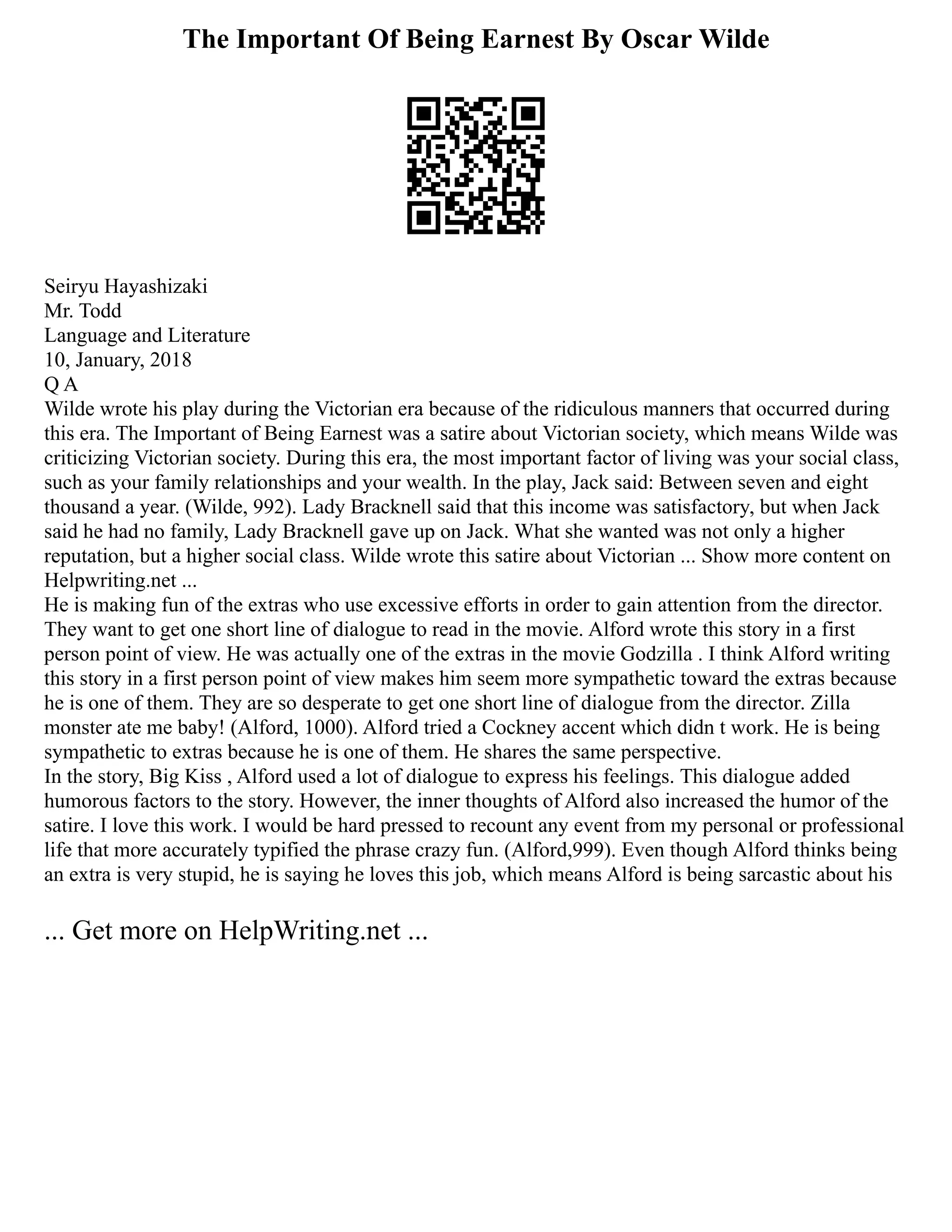 The Important Of Being Earnest By Oscar Wilde
Seiryu Hayashizaki
Mr. Todd
Language and Literature
10, January, 2018
Q A
Wilde wrote his play during the Victorian era because of the ridiculous manners that occurred during
this era. The Important of Being Earnest was a satire about Victorian society, which means Wilde was
criticizing Victorian society. During this era, the most important factor of living was your social class,
such as your family relationships and your wealth. In the play, Jack said: Between seven and eight
thousand a year. (Wilde, 992). Lady Bracknell said that this income was satisfactory, but when Jack
said he had no family, Lady Bracknell gave up on Jack. What she wanted was not only a higher
reputation, but a higher social class. Wilde wrote this satire about Victorian ... Show more content on
Helpwriting.net ...
He is making fun of the extras who use excessive efforts in order to gain attention from the director.
They want to get one short line of dialogue to read in the movie. Alford wrote this story in a first
person point of view. He was actually one of the extras in the movie Godzilla . I think Alford writing
this story in a first person point of view makes him seem more sympathetic toward the extras because
he is one of them. They are so desperate to get one short line of dialogue from the director. Zilla
monster ate me baby! (Alford, 1000). Alford tried a Cockney accent which didn t work. He is being
sympathetic to extras because he is one of them. He shares the same perspective.
In the story, Big Kiss , Alford used a lot of dialogue to express his feelings. This dialogue added
humorous factors to the story. However, the inner thoughts of Alford also increased the humor of the
satire. I love this work. I would be hard pressed to recount any event from my personal or professional
life that more accurately typified the phrase crazy fun. (Alford,999). Even though Alford thinks being
an extra is very stupid, he is saying he loves this job, which means Alford is being sarcastic about his
... Get more on HelpWriting.net ...
 