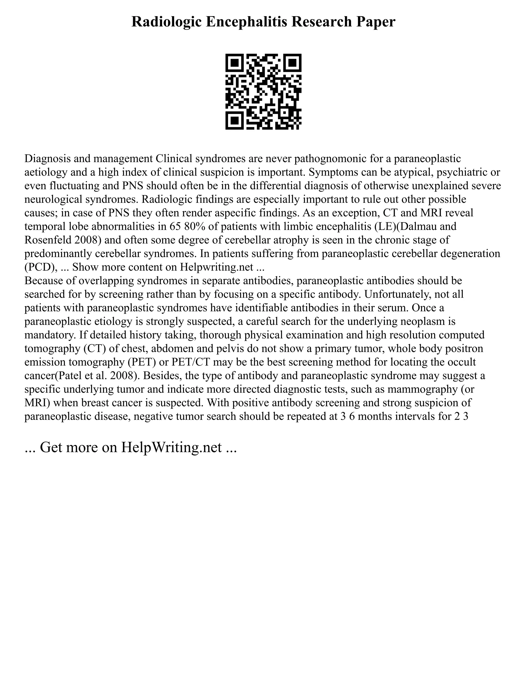 Radiologic Encephalitis Research Paper
Diagnosis and management Clinical syndromes are never pathognomonic for a paraneoplastic
aetiology and a high index of clinical suspicion is important. Symptoms can be atypical, psychiatric or
even fluctuating and PNS should often be in the differential diagnosis of otherwise unexplained severe
neurological syndromes. Radiologic findings are especially important to rule out other possible
causes; in case of PNS they often render aspecific findings. As an exception, CT and MRI reveal
temporal lobe abnormalities in 65 80% of patients with limbic encephalitis (LE)(Dalmau and
Rosenfeld 2008) and often some degree of cerebellar atrophy is seen in the chronic stage of
predominantly cerebellar syndromes. In patients suffering from paraneoplastic cerebellar degeneration
(PCD), ... Show more content on Helpwriting.net ...
Because of overlapping syndromes in separate antibodies, paraneoplastic antibodies should be
searched for by screening rather than by focusing on a specific antibody. Unfortunately, not all
patients with paraneoplastic syndromes have identifiable antibodies in their serum. Once a
paraneoplastic etiology is strongly suspected, a careful search for the underlying neoplasm is
mandatory. If detailed history taking, thorough physical examination and high resolution computed
tomography (CT) of chest, abdomen and pelvis do not show a primary tumor, whole body positron
emission tomography (PET) or PET/CT may be the best screening method for locating the occult
cancer(Patel et al. 2008). Besides, the type of antibody and paraneoplastic syndrome may suggest a
specific underlying tumor and indicate more directed diagnostic tests, such as mammography (or
MRI) when breast cancer is suspected. With positive antibody screening and strong suspicion of
paraneoplastic disease, negative tumor search should be repeated at 3 6 months intervals for 2 3
... Get more on HelpWriting.net ...
 