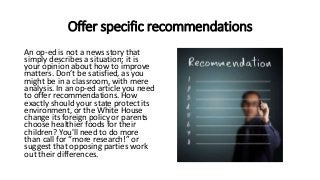 Offer specific recommendations
An op-ed is not a news story that
simply describes a situation; it is
your opinion about how to improve
matters. Don’t be satisfied, as you
might be in a classroom, with mere
analysis. In an op-ed article you need
to offer recommendations. How
exactly should your state protect its
environment, or the White House
change its foreign policy or parents
choose healthier foods for their
children? You'll need to do more
than call for “more research!” or
suggest that opposing parties work
out their differences.
 