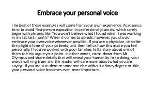 Embrace your personal voice
The best of these examples will come from your own experience. Academics
tend to avoid first-person exposition in professional journals, which rarely
begin with phrases like “You won't believe what I found when I was working
in my lab last month.” When it comes to op-eds, however, you should
embrace your own voice whenever possible. If you are a physician, describe
the plight of one of your patients, and then tell us how this made you feel
personally. If you’ve worked with poor families, tell a story about one of
them to help argue your point. In other words, come down from Mt.
Olympus and share details that will reveal your humanity. In so doing, your
words will ring truer and the reader will care more about what you are
saying. If you are a student or someone else without a fancy degree or title,
your personal voice becomes even more important.
 