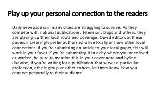 Play up your personal connection to the readers
Daily newspapers in many cities are struggling to survive. As they
compete with national publications, television, blogs and others, they
are playing up their local roots and coverage. Op-ed editors at these
papers increasingly prefer authors who live locally or have other local
connections. If you’re submitting an article to your local paper, this will
work in your favor. If you’re submitting it in a city where you once lived
or worked, be sure to mention this in your cover note and byline.
Likewise, if you’re writing for a publication that serves a particular
profession, ethnic group or other cohort, let them know how you
connect personally to their audience.
 