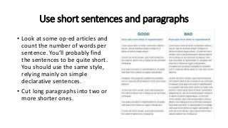 Use short sentences and paragraphs
• Look at some op-ed articles and
count the number of words per
sentence. You’ll probably find
the sentences to be quite short.
You should use the same style,
relying mainly on simple
declarative sentences.
• Cut long paragraphs into two or
more shorter ones.
 
