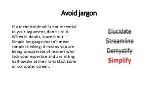 Avoid jargon
If a technical detail is not essential
to your argument, don’t use it.
When in doubt, leave it out.
Simple language doesn’t mean
simple thinking; it means you are
being considerate of readers who
lack your expertise and are sitting
half-awake at their breakfast table
or computer screen.
 