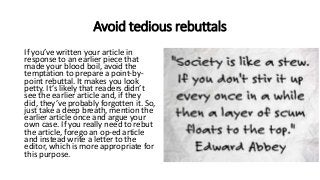 Avoid tedious rebuttals
If you’ve written your article in
response to an earlier piece that
made your blood boil, avoid the
temptation to prepare a point-by-
point rebuttal. It makes you look
petty. It’s likely that readers didn’t
see the earlier article and, if they
did, they’ve probably forgotten it. So,
just take a deep breath, mention the
earlier article once and argue your
own case. If you really need to rebut
the article, forego an op-ed article
and instead write a letter to the
editor, which is more appropriate for
this purpose.
 