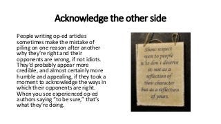 Acknowledge the other side
People writing op-ed articles
sometimes make the mistake of
piling on one reason after another
why they’re right and their
opponents are wrong, if not idiots.
They’d probably appear more
credible, and almost certainly more
humble and appealing, if they took a
moment to acknowledge the ways in
which their opponents are right.
When you see experienced op-ed
authors saying “to be sure,” that’s
what they’re doing.
 
