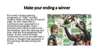 Make your ending a winner
You need a strong opening
paragraph, or “lead,” to hook
readers. When writing for the op-ed
page, it’s also important to
summarize your argument in a
strong final paragraph. That’s
because many casual readers scan
the headline, skim the opening and
then read the final paragraph and
byline. In fact, one trick many
columnists use is to conclude with a
phrase or thought that appeared in
the opening, thereby closing the
circle.
 