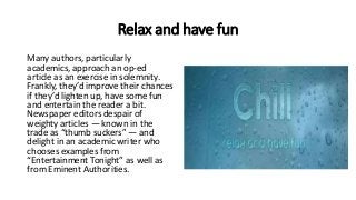 Relax and have fun
Many authors, particularly
academics, approach an op-ed
article as an exercise in solemnity.
Frankly, they’d improve their chances
if they’d lighten up, have some fun
and entertain the reader a bit.
Newspaper editors despair of
weighty articles — known in the
trade as “thumb suckers” — and
delight in an academic writer who
chooses examples from
“Entertainment Tonight” as well as
from Eminent Authorities.
 