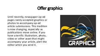 Offer graphics
Until recently, newspaper op-ed
pages rarely accepted graphics or
photos to accompany op-ed
article submissions. This tradition
is now changing, especially as
publications move online. If you
have a terrific illustration, photo,
video or other asset that might
accompany your article, alert the
editor when you send it.
 