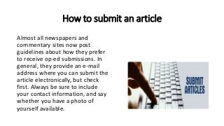 How to submit an article
Almost all newspapers and
commentary sites now post
guidelines about how they prefer
to receive op-ed submissions. In
general, they provide an e-mail
address where you can submit the
article electronically, but check
first. Always be sure to include
your contact information, and say
whether you have a photo of
yourself available.
 