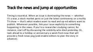 Track the news and jump at opportunities
Timing is essential. When an issue is dominating the news — whether
it’s a war, a stock market panic or just the latest controversy on a reality
TV show — that’s what readers want to read and op-ed editors want to
publish. Whenever possible, link your issue explicitly to something
happening in the news. If you’re a researcher studying cancer, for
instance, start off by discussing the celebrity who died yesterday. Or,
look ahead to a holiday or anniversary a week from now that will
provide a fresh news peg (and enable editors to plan the story in
advance).
 