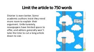 Limit the article to 750 words
Shorter is even better. Some
academic authors insist they need
more room to explain their
argument. Unfortunately,
newspapers have limited space to
offer, and editors generally won’t
take the time to cut a long article
down to size.
 