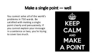 Make a single point — well
You cannot solve all of the world’s
problems in 750 words. Be
satisfied with making a single
point clearly and persuasively. If
you cannot explain your message
in a sentence or two, you’re trying
to cover too much.
 