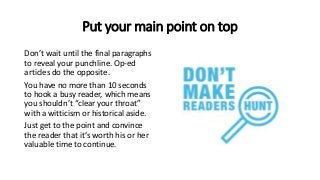 Put your main point on top
Don’t wait until the final paragraphs
to reveal your punchline. Op-ed
articles do the opposite.
You have no more than 10 seconds
to hook a busy reader, which means
you shouldn’t “clear your throat”
with a witticism or historical aside.
Just get to the point and convince
the reader that it’s worth his or her
valuable time to continue.
 