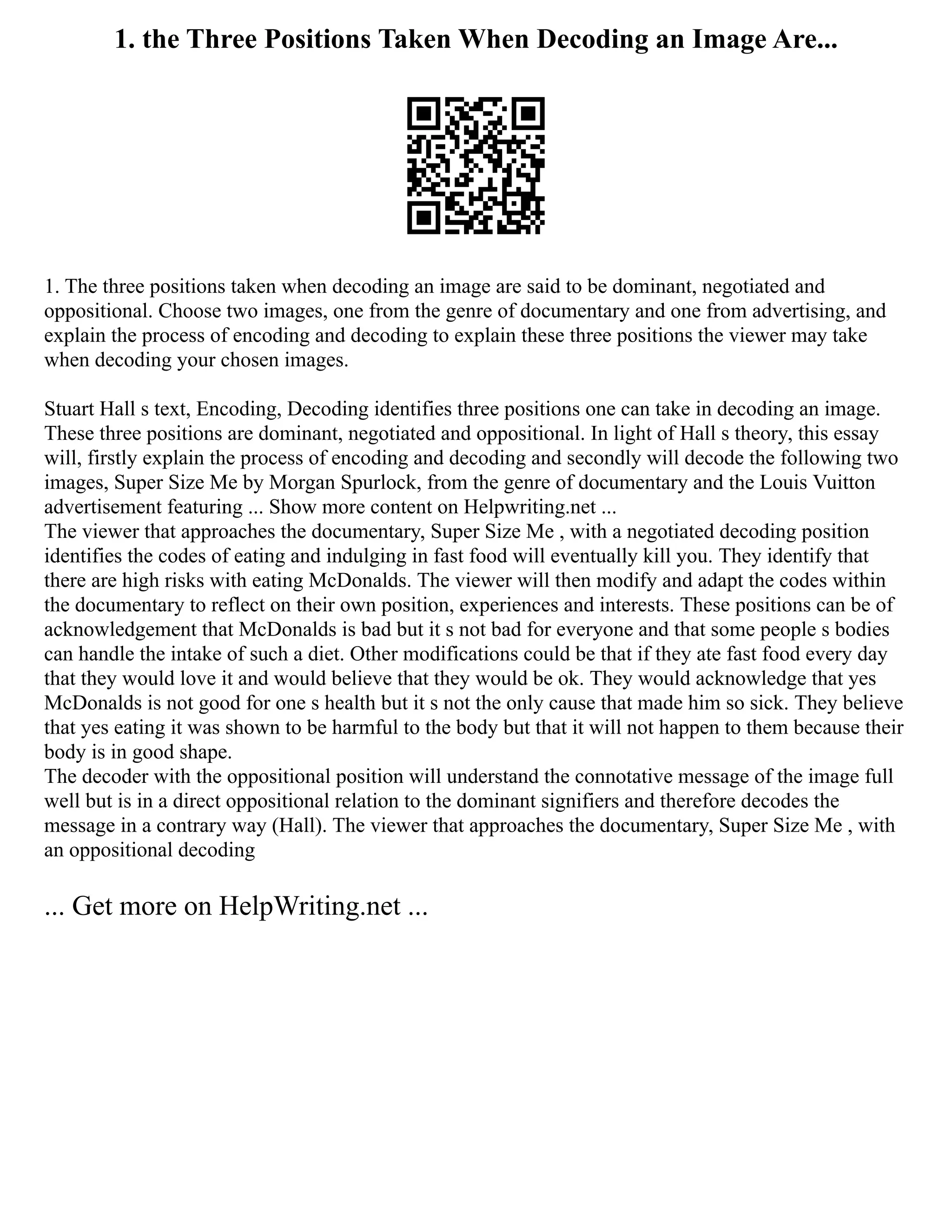 1. the Three Positions Taken When Decoding an Image Are...
1. The three positions taken when decoding an image are said to be dominant, negotiated and
oppositional. Choose two images, one from the genre of documentary and one from advertising, and
explain the process of encoding and decoding to explain these three positions the viewer may take
when decoding your chosen images.
Stuart Hall s text, Encoding, Decoding identifies three positions one can take in decoding an image.
These three positions are dominant, negotiated and oppositional. In light of Hall s theory, this essay
will, firstly explain the process of encoding and decoding and secondly will decode the following two
images, Super Size Me by Morgan Spurlock, from the genre of documentary and the Louis Vuitton
advertisement featuring ... Show more content on Helpwriting.net ...
The viewer that approaches the documentary, Super Size Me , with a negotiated decoding position
identifies the codes of eating and indulging in fast food will eventually kill you. They identify that
there are high risks with eating McDonalds. The viewer will then modify and adapt the codes within
the documentary to reflect on their own position, experiences and interests. These positions can be of
acknowledgement that McDonalds is bad but it s not bad for everyone and that some people s bodies
can handle the intake of such a diet. Other modifications could be that if they ate fast food every day
that they would love it and would believe that they would be ok. They would acknowledge that yes
McDonalds is not good for one s health but it s not the only cause that made him so sick. They believe
that yes eating it was shown to be harmful to the body but that it will not happen to them because their
body is in good shape.
The decoder with the oppositional position will understand the connotative message of the image full
well but is in a direct oppositional relation to the dominant signifiers and therefore decodes the
message in a contrary way (Hall). The viewer that approaches the documentary, Super Size Me , with
an oppositional decoding
... Get more on HelpWriting.net ...
 