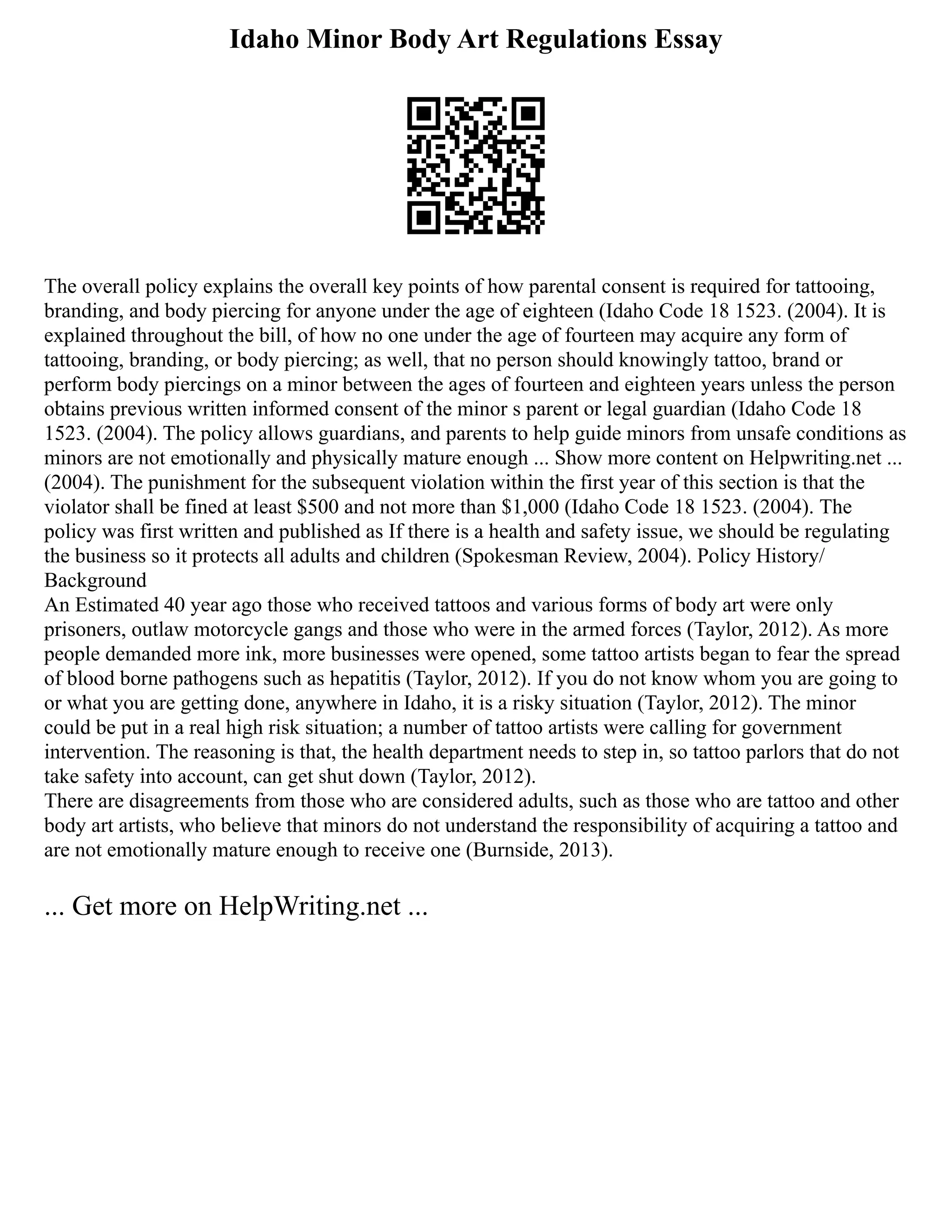 Idaho Minor Body Art Regulations Essay
The overall policy explains the overall key points of how parental consent is required for tattooing,
branding, and body piercing for anyone under the age of eighteen (Idaho Code 18 1523. (2004). It is
explained throughout the bill, of how no one under the age of fourteen may acquire any form of
tattooing, branding, or body piercing; as well, that no person should knowingly tattoo, brand or
perform body piercings on a minor between the ages of fourteen and eighteen years unless the person
obtains previous written informed consent of the minor s parent or legal guardian (Idaho Code 18
1523. (2004). The policy allows guardians, and parents to help guide minors from unsafe conditions as
minors are not emotionally and physically mature enough ... Show more content on Helpwriting.net ...
(2004). The punishment for the subsequent violation within the first year of this section is that the
violator shall be fined at least $500 and not more than $1,000 (Idaho Code 18 1523. (2004). The
policy was first written and published as If there is a health and safety issue, we should be regulating
the business so it protects all adults and children (Spokesman Review, 2004). Policy History/
Background
An Estimated 40 year ago those who received tattoos and various forms of body art were only
prisoners, outlaw motorcycle gangs and those who were in the armed forces (Taylor, 2012). As more
people demanded more ink, more businesses were opened, some tattoo artists began to fear the spread
of blood borne pathogens such as hepatitis (Taylor, 2012). If you do not know whom you are going to
or what you are getting done, anywhere in Idaho, it is a risky situation (Taylor, 2012). The minor
could be put in a real high risk situation; a number of tattoo artists were calling for government
intervention. The reasoning is that, the health department needs to step in, so tattoo parlors that do not
take safety into account, can get shut down (Taylor, 2012).
There are disagreements from those who are considered adults, such as those who are tattoo and other
body art artists, who believe that minors do not understand the responsibility of acquiring a tattoo and
are not emotionally mature enough to receive one (Burnside, 2013).
... Get more on HelpWriting.net ...
 