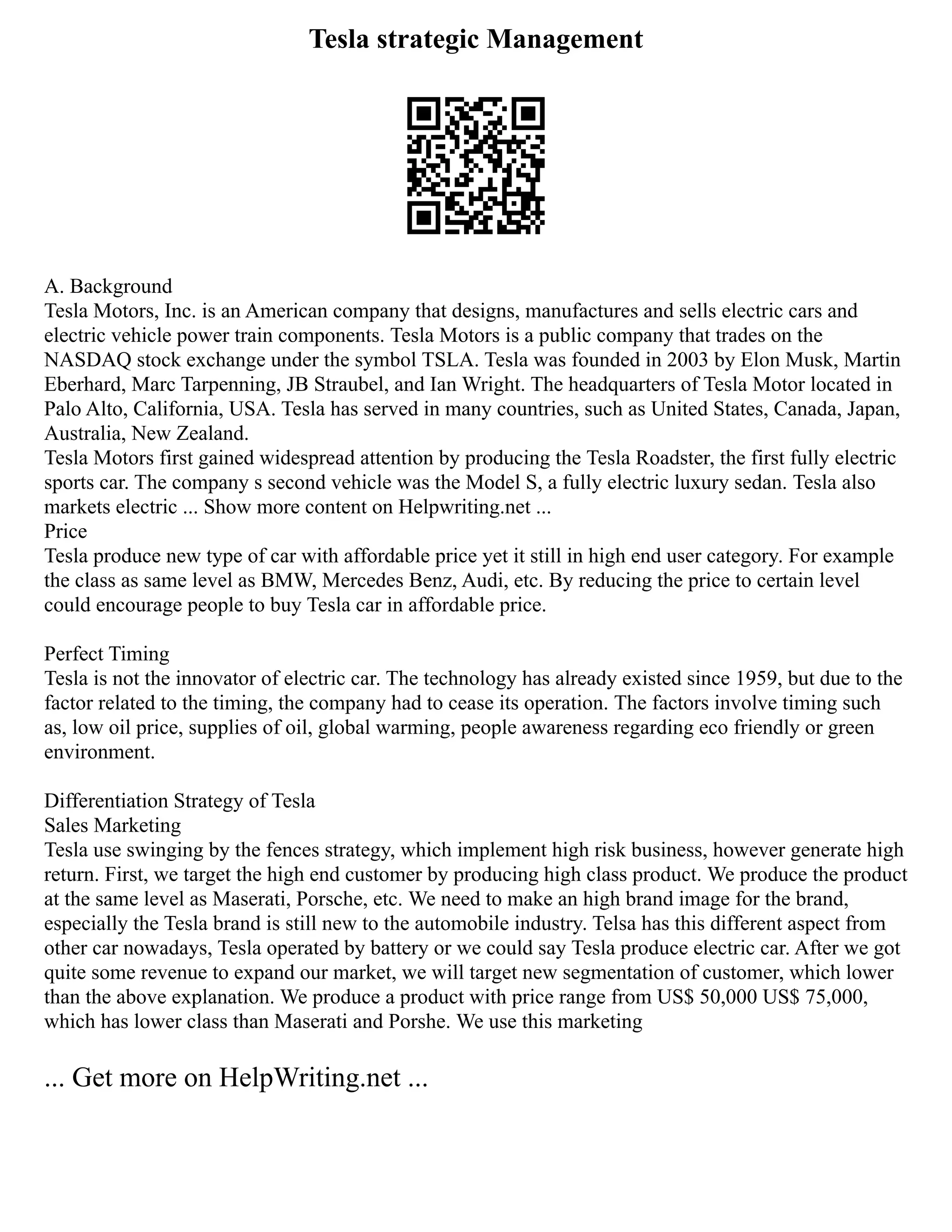 Tesla strategic Management
A. Background
Tesla Motors, Inc. is an American company that designs, manufactures and sells electric cars and
electric vehicle power train components. Tesla Motors is a public company that trades on the
NASDAQ stock exchange under the symbol TSLA. Tesla was founded in 2003 by Elon Musk, Martin
Eberhard, Marc Tarpenning, JB Straubel, and Ian Wright. The headquarters of Tesla Motor located in
Palo Alto, California, USA. Tesla has served in many countries, such as United States, Canada, Japan,
Australia, New Zealand.
Tesla Motors first gained widespread attention by producing the Tesla Roadster, the first fully electric
sports car. The company s second vehicle was the Model S, a fully electric luxury sedan. Tesla also
markets electric ... Show more content on Helpwriting.net ...
Price
Tesla produce new type of car with affordable price yet it still in high end user category. For example
the class as same level as BMW, Mercedes Benz, Audi, etc. By reducing the price to certain level
could encourage people to buy Tesla car in affordable price.
Perfect Timing
Tesla is not the innovator of electric car. The technology has already existed since 1959, but due to the
factor related to the timing, the company had to cease its operation. The factors involve timing such
as, low oil price, supplies of oil, global warming, people awareness regarding eco friendly or green
environment.
Differentiation Strategy of Tesla
Sales Marketing
Tesla use swinging by the fences strategy, which implement high risk business, however generate high
return. First, we target the high end customer by producing high class product. We produce the product
at the same level as Maserati, Porsche, etc. We need to make an high brand image for the brand,
especially the Tesla brand is still new to the automobile industry. Telsa has this different aspect from
other car nowadays, Tesla operated by battery or we could say Tesla produce electric car. After we got
quite some revenue to expand our market, we will target new segmentation of customer, which lower
than the above explanation. We produce a product with price range from US$ 50,000 US$ 75,000,
which has lower class than Maserati and Porshe. We use this marketing
... Get more on HelpWriting.net ...
 