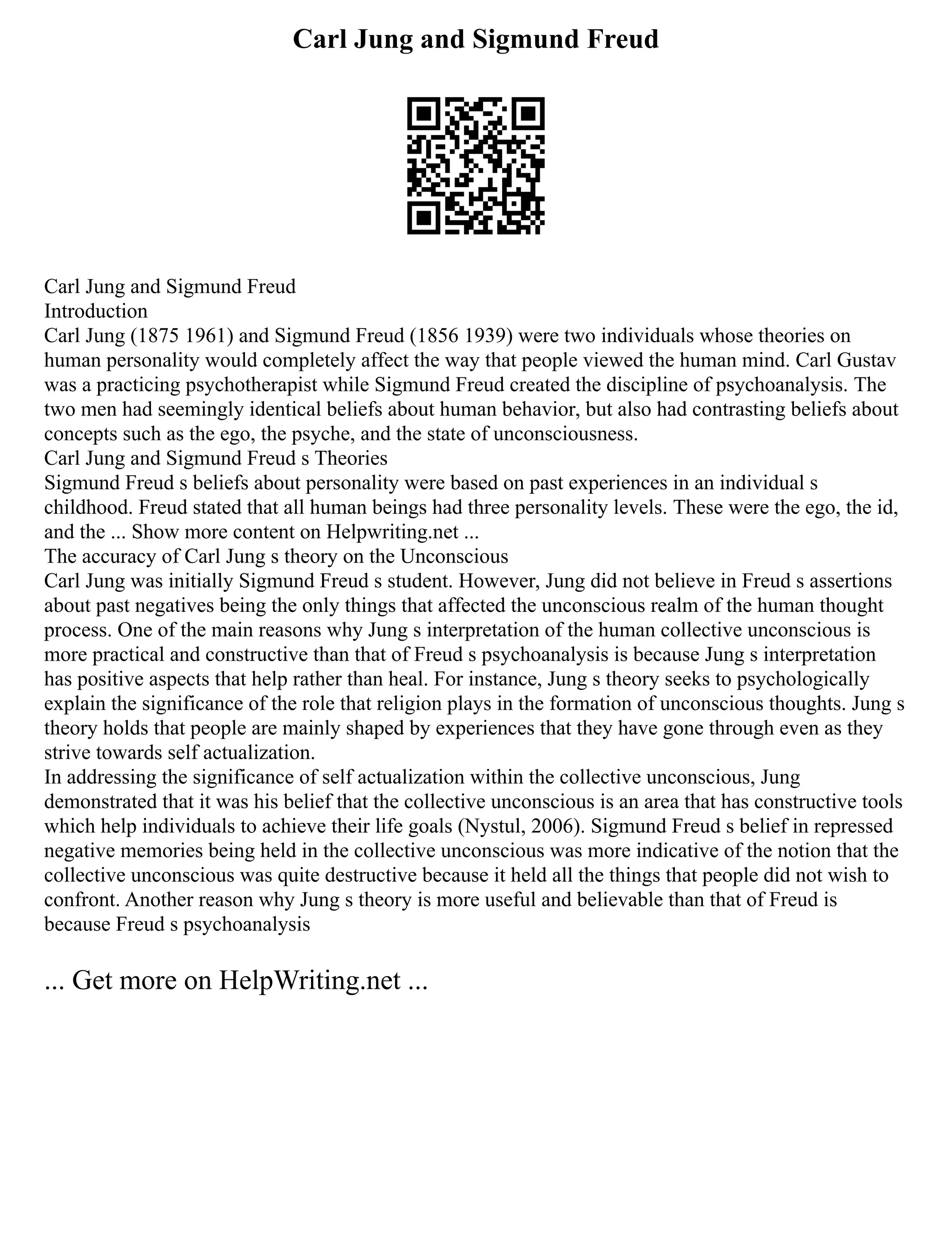 Carl Jung and Sigmund Freud
Carl Jung and Sigmund Freud
Introduction
Carl Jung (1875 1961) and Sigmund Freud (1856 1939) were two individuals whose theories on
human personality would completely affect the way that people viewed the human mind. Carl Gustav
was a practicing psychotherapist while Sigmund Freud created the discipline of psychoanalysis. The
two men had seemingly identical beliefs about human behavior, but also had contrasting beliefs about
concepts such as the ego, the psyche, and the state of unconsciousness.
Carl Jung and Sigmund Freud s Theories
Sigmund Freud s beliefs about personality were based on past experiences in an individual s
childhood. Freud stated that all human beings had three personality levels. These were the ego, the id,
and the ... Show more content on Helpwriting.net ...
The accuracy of Carl Jung s theory on the Unconscious
Carl Jung was initially Sigmund Freud s student. However, Jung did not believe in Freud s assertions
about past negatives being the only things that affected the unconscious realm of the human thought
process. One of the main reasons why Jung s interpretation of the human collective unconscious is
more practical and constructive than that of Freud s psychoanalysis is because Jung s interpretation
has positive aspects that help rather than heal. For instance, Jung s theory seeks to psychologically
explain the significance of the role that religion plays in the formation of unconscious thoughts. Jung s
theory holds that people are mainly shaped by experiences that they have gone through even as they
strive towards self actualization.
In addressing the significance of self actualization within the collective unconscious, Jung
demonstrated that it was his belief that the collective unconscious is an area that has constructive tools
which help individuals to achieve their life goals (Nystul, 2006). Sigmund Freud s belief in repressed
negative memories being held in the collective unconscious was more indicative of the notion that the
collective unconscious was quite destructive because it held all the things that people did not wish to
confront. Another reason why Jung s theory is more useful and believable than that of Freud is
because Freud s psychoanalysis
... Get more on HelpWriting.net ...
 