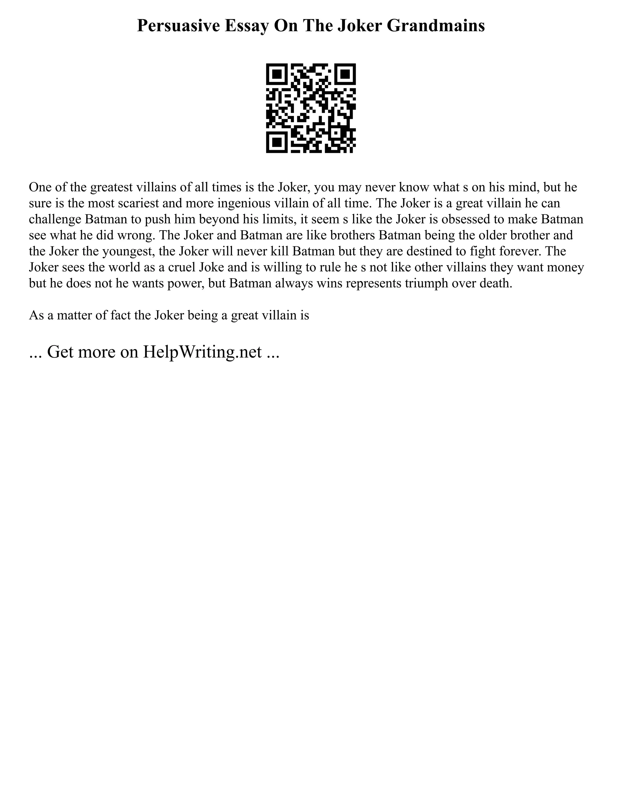 Persuasive Essay On The Joker Grandmains
One of the greatest villains of all times is the Joker, you may never know what s on his mind, but he
sure is the most scariest and more ingenious villain of all time. The Joker is a great villain he can
challenge Batman to push him beyond his limits, it seem s like the Joker is obsessed to make Batman
see what he did wrong. The Joker and Batman are like brothers Batman being the older brother and
the Joker the youngest, the Joker will never kill Batman but they are destined to fight forever. The
Joker sees the world as a cruel Joke and is willing to rule he s not like other villains they want money
but he does not he wants power, but Batman always wins represents triumph over death.
As a matter of fact the Joker being a great villain is
... Get more on HelpWriting.net ...
 
