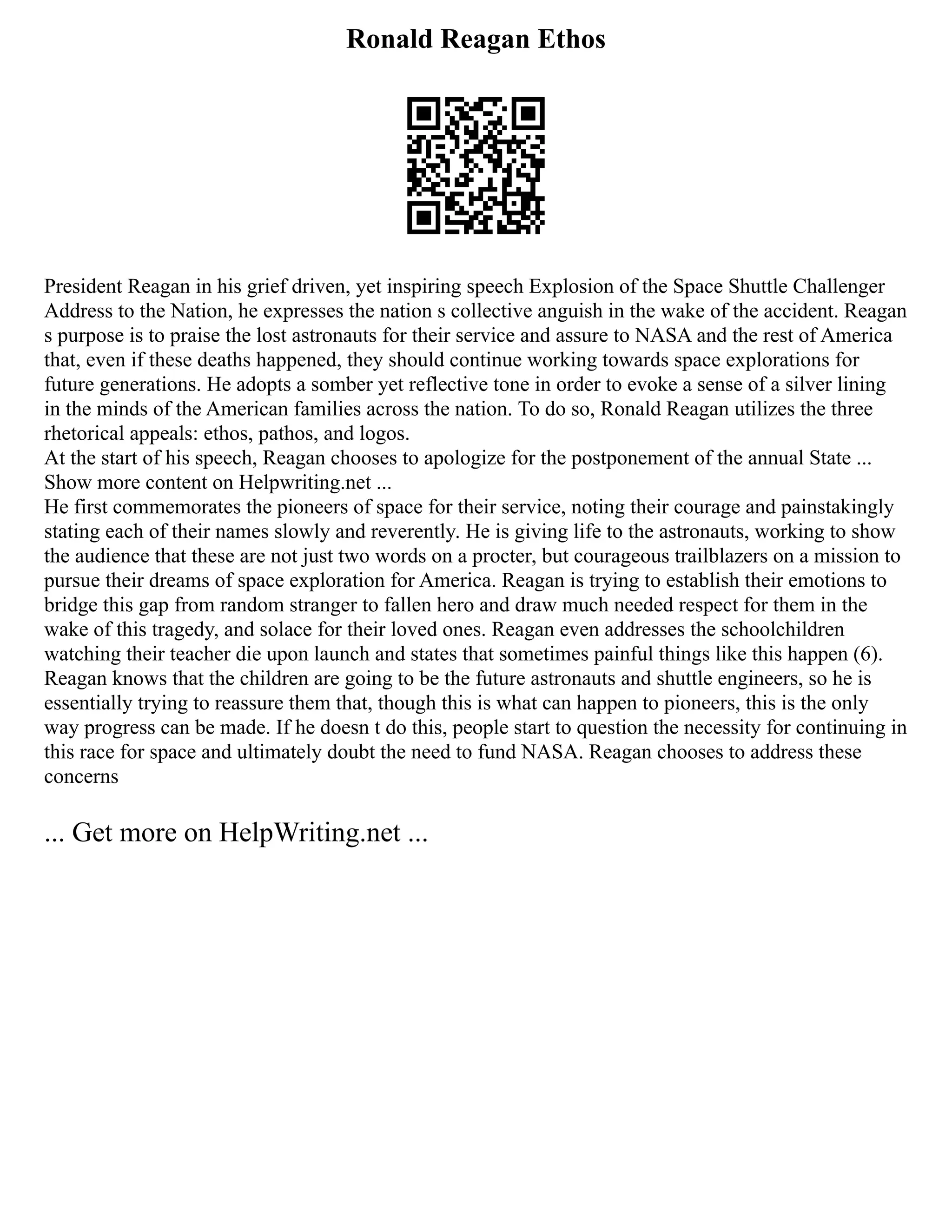 Ronald Reagan Ethos
President Reagan in his grief driven, yet inspiring speech Explosion of the Space Shuttle Challenger
Address to the Nation, he expresses the nation s collective anguish in the wake of the accident. Reagan
s purpose is to praise the lost astronauts for their service and assure to NASA and the rest of America
that, even if these deaths happened, they should continue working towards space explorations for
future generations. He adopts a somber yet reflective tone in order to evoke a sense of a silver lining
in the minds of the American families across the nation. To do so, Ronald Reagan utilizes the three
rhetorical appeals: ethos, pathos, and logos.
At the start of his speech, Reagan chooses to apologize for the postponement of the annual State ...
Show more content on Helpwriting.net ...
He first commemorates the pioneers of space for their service, noting their courage and painstakingly
stating each of their names slowly and reverently. He is giving life to the astronauts, working to show
the audience that these are not just two words on a procter, but courageous trailblazers on a mission to
pursue their dreams of space exploration for America. Reagan is trying to establish their emotions to
bridge this gap from random stranger to fallen hero and draw much needed respect for them in the
wake of this tragedy, and solace for their loved ones. Reagan even addresses the schoolchildren
watching their teacher die upon launch and states that sometimes painful things like this happen (6).
Reagan knows that the children are going to be the future astronauts and shuttle engineers, so he is
essentially trying to reassure them that, though this is what can happen to pioneers, this is the only
way progress can be made. If he doesn t do this, people start to question the necessity for continuing in
this race for space and ultimately doubt the need to fund NASA. Reagan chooses to address these
concerns
... Get more on HelpWriting.net ...
 