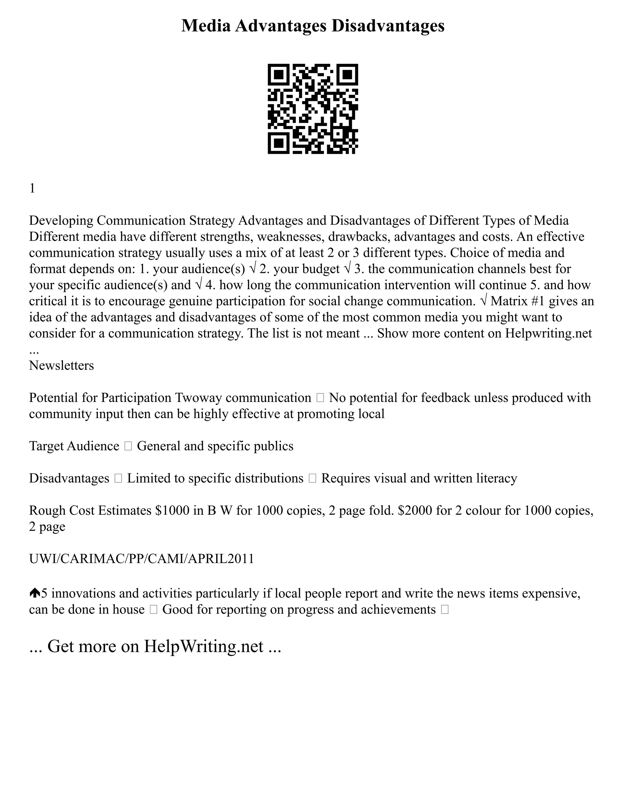 Media Advantages Disadvantages
1
Developing Communication Strategy Advantages and Disadvantages of Different Types of Media
Different media have different strengths, weaknesses, drawbacks, advantages and costs. An effective
communication strategy usually uses a mix of at least 2 or 3 different types. Choice of media and
format depends on: 1. your audience(s) √ 2. your budget √ 3. the communication channels best for
your specific audience(s) and √ 4. how long the communication intervention will continue 5. and how
critical it is to encourage genuine participation for social change communication. √ Matrix #1 gives an
idea of the advantages and disadvantages of some of the most common media you might want to
consider for a communication strategy. The list is not meant ... Show more content on Helpwriting.net
...
Newsletters
Potential for Participation Twoway communication  No potential for feedback unless produced with
community input then can be highly effective at promoting local
Target Audience  General and specific publics
Disadvantages  Limited to specific distributions  Requires visual and written literacy
Rough Cost Estimates $1000 in B W for 1000 copies, 2 page fold. $2000 for 2 colour for 1000 copies,
2 page
UWI/CARIMAC/PP/CAMI/APRIL2011
5 innovations and activities particularly if local people report and write the news items expensive,
can be done in house  Good for reporting on progress and achievements 
... Get more on HelpWriting.net ...
 