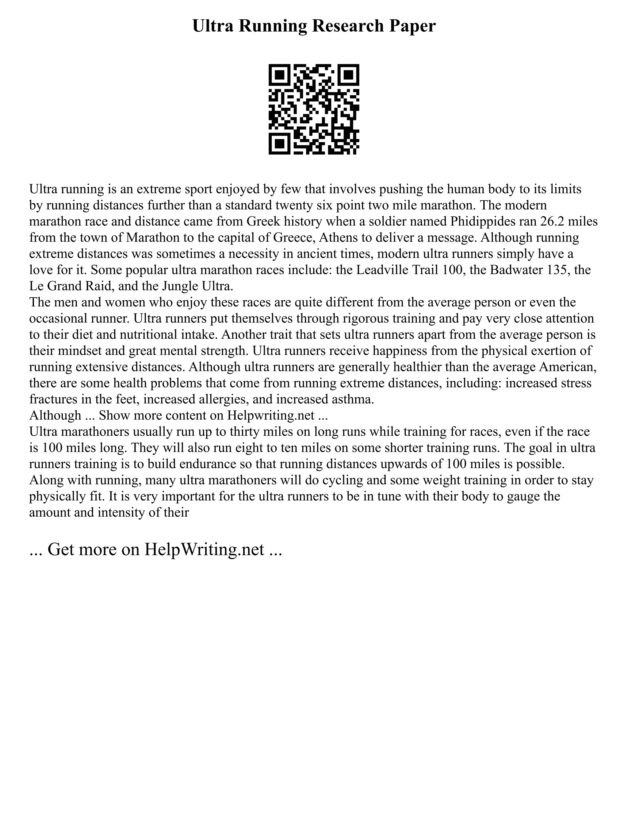 Ultra Running Research Paper
Ultra running is an extreme sport enjoyed by few that involves pushing the human body to its limits
by running distances further than a standard twenty six point two mile marathon. The modern
marathon race and distance came from Greek history when a soldier named Phidippides ran 26.2 miles
from the town of Marathon to the capital of Greece, Athens to deliver a message. Although running
extreme distances was sometimes a necessity in ancient times, modern ultra runners simply have a
love for it. Some popular ultra marathon races include: the Leadville Trail 100, the Badwater 135, the
Le Grand Raid, and the Jungle Ultra.
The men and women who enjoy these races are quite different from the average person or even the
occasional runner. Ultra runners put themselves through rigorous training and pay very close attention
to their diet and nutritional intake. Another trait that sets ultra runners apart from the average person is
their mindset and great mental strength. Ultra runners receive happiness from the physical exertion of
running extensive distances. Although ultra runners are generally healthier than the average American,
there are some health problems that come from running extreme distances, including: increased stress
fractures in the feet, increased allergies, and increased asthma.
Although ... Show more content on Helpwriting.net ...
Ultra marathoners usually run up to thirty miles on long runs while training for races, even if the race
is 100 miles long. They will also run eight to ten miles on some shorter training runs. The goal in ultra
runners training is to build endurance so that running distances upwards of 100 miles is possible.
Along with running, many ultra marathoners will do cycling and some weight training in order to stay
physically fit. It is very important for the ultra runners to be in tune with their body to gauge the
amount and intensity of their
... Get more on HelpWriting.net ...
 
