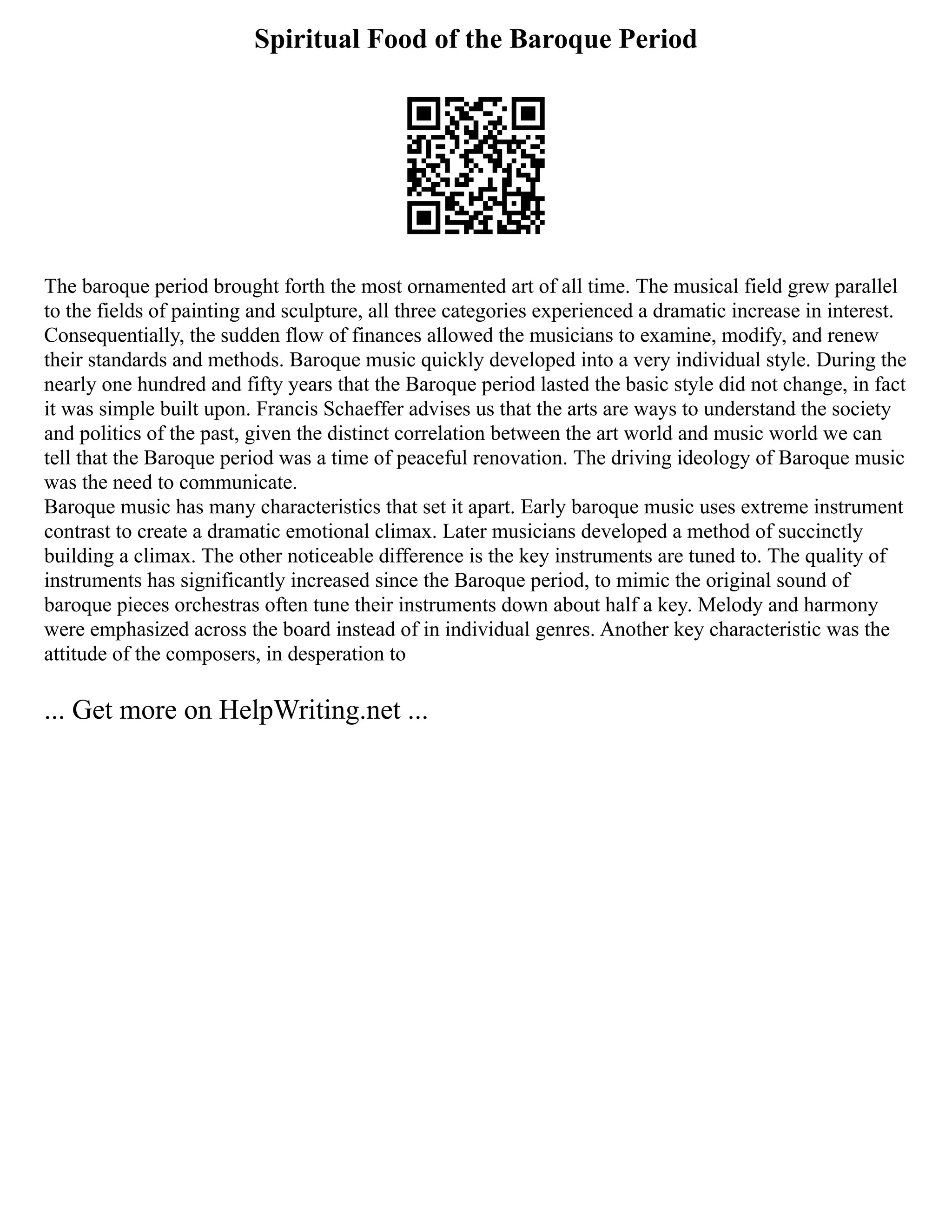Spiritual Food of the Baroque Period
The baroque period brought forth the most ornamented art of all time. The musical field grew parallel
to the fields of painting and sculpture, all three categories experienced a dramatic increase in interest.
Consequentially, the sudden flow of finances allowed the musicians to examine, modify, and renew
their standards and methods. Baroque music quickly developed into a very individual style. During the
nearly one hundred and fifty years that the Baroque period lasted the basic style did not change, in fact
it was simple built upon. Francis Schaeffer advises us that the arts are ways to understand the society
and politics of the past, given the distinct correlation between the art world and music world we can
tell that the Baroque period was a time of peaceful renovation. The driving ideology of Baroque music
was the need to communicate.
Baroque music has many characteristics that set it apart. Early baroque music uses extreme instrument
contrast to create a dramatic emotional climax. Later musicians developed a method of succinctly
building a climax. The other noticeable difference is the key instruments are tuned to. The quality of
instruments has significantly increased since the Baroque period, to mimic the original sound of
baroque pieces orchestras often tune their instruments down about half a key. Melody and harmony
were emphasized across the board instead of in individual genres. Another key characteristic was the
attitude of the composers, in desperation to
... Get more on HelpWriting.net ...
 