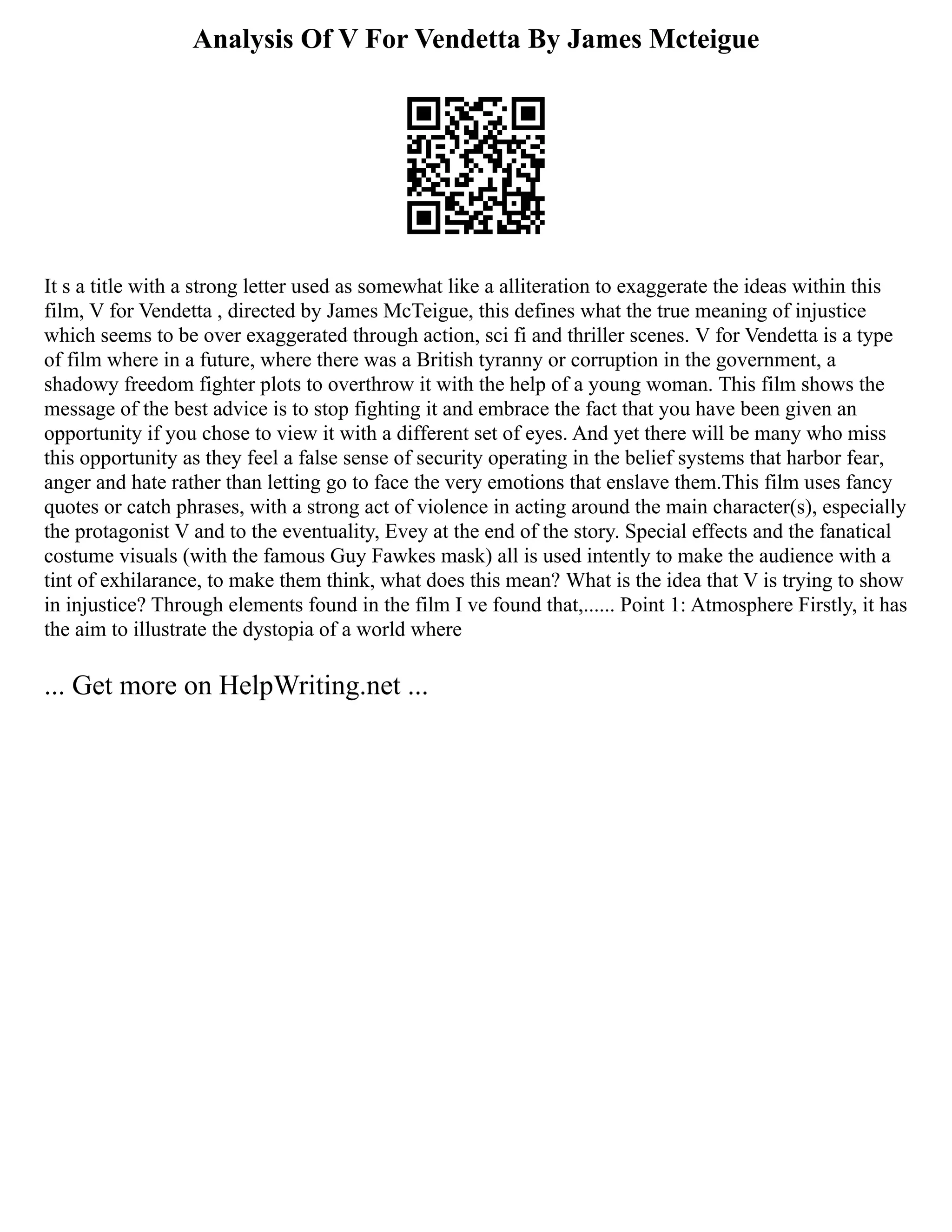 Analysis Of V For Vendetta By James Mcteigue
It s a title with a strong letter used as somewhat like a alliteration to exaggerate the ideas within this
film, V for Vendetta , directed by James McTeigue, this defines what the true meaning of injustice
which seems to be over exaggerated through action, sci fi and thriller scenes. V for Vendetta is a type
of film where in a future, where there was a British tyranny or corruption in the government, a
shadowy freedom fighter plots to overthrow it with the help of a young woman. This film shows the
message of the best advice is to stop fighting it and embrace the fact that you have been given an
opportunity if you chose to view it with a different set of eyes. And yet there will be many who miss
this opportunity as they feel a false sense of security operating in the belief systems that harbor fear,
anger and hate rather than letting go to face the very emotions that enslave them.This film uses fancy
quotes or catch phrases, with a strong act of violence in acting around the main character(s), especially
the protagonist V and to the eventuality, Evey at the end of the story. Special effects and the fanatical
costume visuals (with the famous Guy Fawkes mask) all is used intently to make the audience with a
tint of exhilarance, to make them think, what does this mean? What is the idea that V is trying to show
in injustice? Through elements found in the film I ve found that,...... Point 1: Atmosphere Firstly, it has
the aim to illustrate the dystopia of a world where
... Get more on HelpWriting.net ...
 