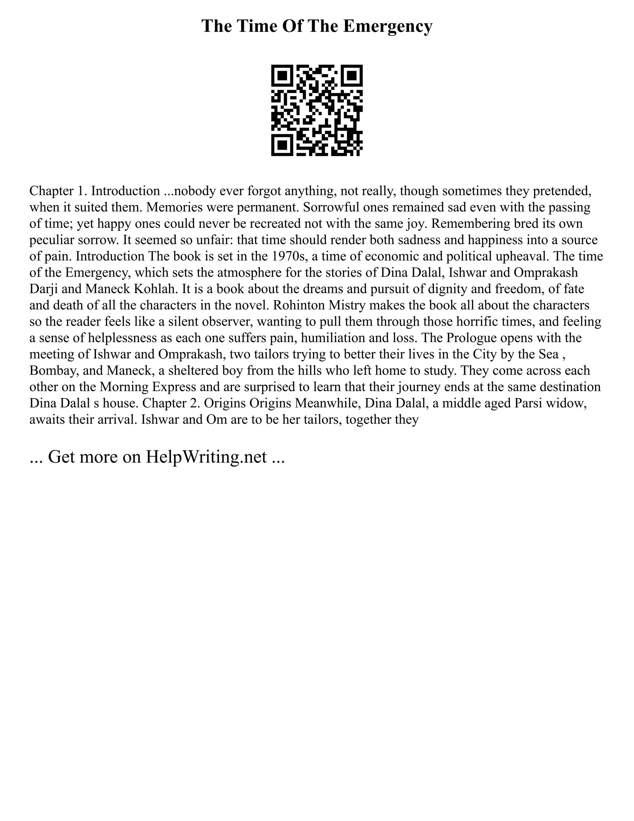 The Time Of The Emergency
Chapter 1. Introduction ...nobody ever forgot anything, not really, though sometimes they pretended,
when it suited them. Memories were permanent. Sorrowful ones remained sad even with the passing
of time; yet happy ones could never be recreated not with the same joy. Remembering bred its own
peculiar sorrow. It seemed so unfair: that time should render both sadness and happiness into a source
of pain. Introduction The book is set in the 1970s, a time of economic and political upheaval. The time
of the Emergency, which sets the atmosphere for the stories of Dina Dalal, Ishwar and Omprakash
Darji and Maneck Kohlah. It is a book about the dreams and pursuit of dignity and freedom, of fate
and death of all the characters in the novel. Rohinton Mistry makes the book all about the characters
so the reader feels like a silent observer, wanting to pull them through those horrific times, and feeling
a sense of helplessness as each one suffers pain, humiliation and loss. The Prologue opens with the
meeting of Ishwar and Omprakash, two tailors trying to better their lives in the City by the Sea ,
Bombay, and Maneck, a sheltered boy from the hills who left home to study. They come across each
other on the Morning Express and are surprised to learn that their journey ends at the same destination
Dina Dalal s house. Chapter 2. Origins Origins Meanwhile, Dina Dalal, a middle aged Parsi widow,
awaits their arrival. Ishwar and Om are to be her tailors, together they
... Get more on HelpWriting.net ...
 